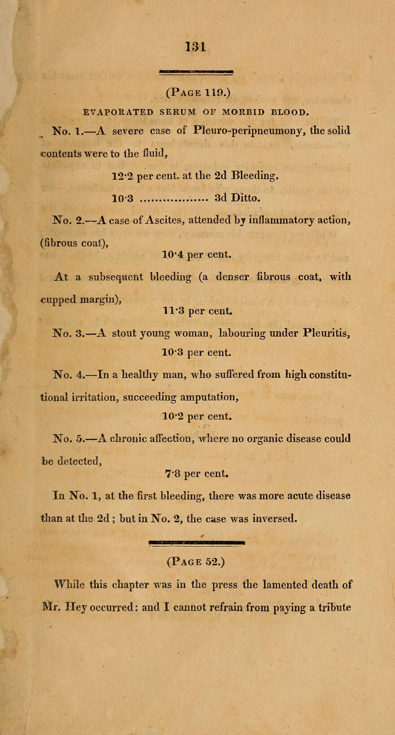 (Page 119.) evaporated serum of morbid blood. No. I.—A severe case of Pleuro-peripneumoDy, the solid contents were to tlie fluid, 12*2 per cent, at the 2d Bleeding. 10-3 3d Ditto. No. 2.—A case of Ascites, attended bj inflammatory action, (fibrous coat), 10*4 per cent. At a subsequent bleeding (a denser fibrous coat, with cupped margin), 11*3 per cent. No. 3.—A stout young woman, labouring under Pleuritis, 10-3 per cent. No. 4.—In a healthy man, who sufiered from high constitu- tional irritation, succeeding amputation, 10*2 per cent. No. 5.—A chronic afiection, where no organic disease could be detected, 7*8 per cent. In No. 1, at the first bleeding, there was more acute disease than at the 2d; but in No. 2, the case was inversed. (Page 52.) While this chapter was in the press the lamented death of Mr. Hey occurred: and I cannot refrain from paying a tribute