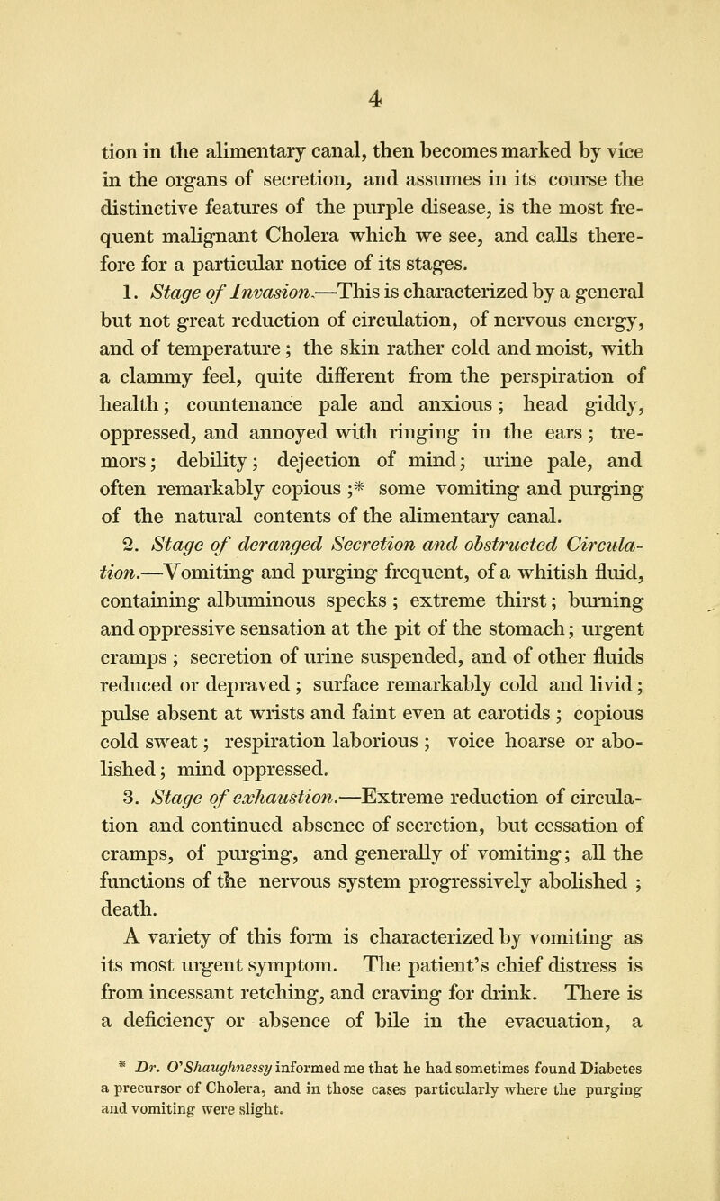 tion in the alimentary canal, then becomes marked by vice in the organs of secretion, and assumes in its course the distinctive features of the purple disease, is the most fre- quent malignant Cholera which we see, and calls there- fore for a particular notice of its stages. 1. Stage of Invasion.—This is characterized by a general but not great reduction of circulation, of nervous energy, and of temperature ; the skin rather cold and moist, with a clammy feel, quite different fi:om the perspiration of health; countenance pale and anxious; head giddy, oppressed, and annoyed with ringing in the ears; tre- mors; debility; dejection of mind; urine pale, and often remarkably copious ;* some vomiting and purging of the natural contents of the alimentary canal. 2. Stage of deranged Secretion and obstructed Circula- tion.—Vomiting and purging frequent, of a whitish fluid, containing albuminous specks; extreme thirst; burning and oppressive sensation at the pit of the stomach; urgent cramps ; secretion of urine suspended, and of other fluids reduced or depraved ; surface remarkably cold and livid; pulse absent at wrists and faint even at carotids ; copious cold sweat; respiration laborious ; voice hoarse or abo- lished ; mind oppressed. 3. Stage of exhaustion.—Extreme reduction of circula- tion and continued absence of secretion, but cessation of cramps, of purging, and generally of vomiting; all the functions of the nervous system progressively abolished ; death. A variety of this forni is characterized by vomiting as its most urgent symptom. The patient's chief distress is from incessant retching, and craving for drink. There is a deficiency or absence of bile in the evacuation, a * Dr. O^Shaughnessy informed me that he had sometimes found Diabetes a precursor of Cholera, and in those cases particularly where the purging and vomiting were slight.