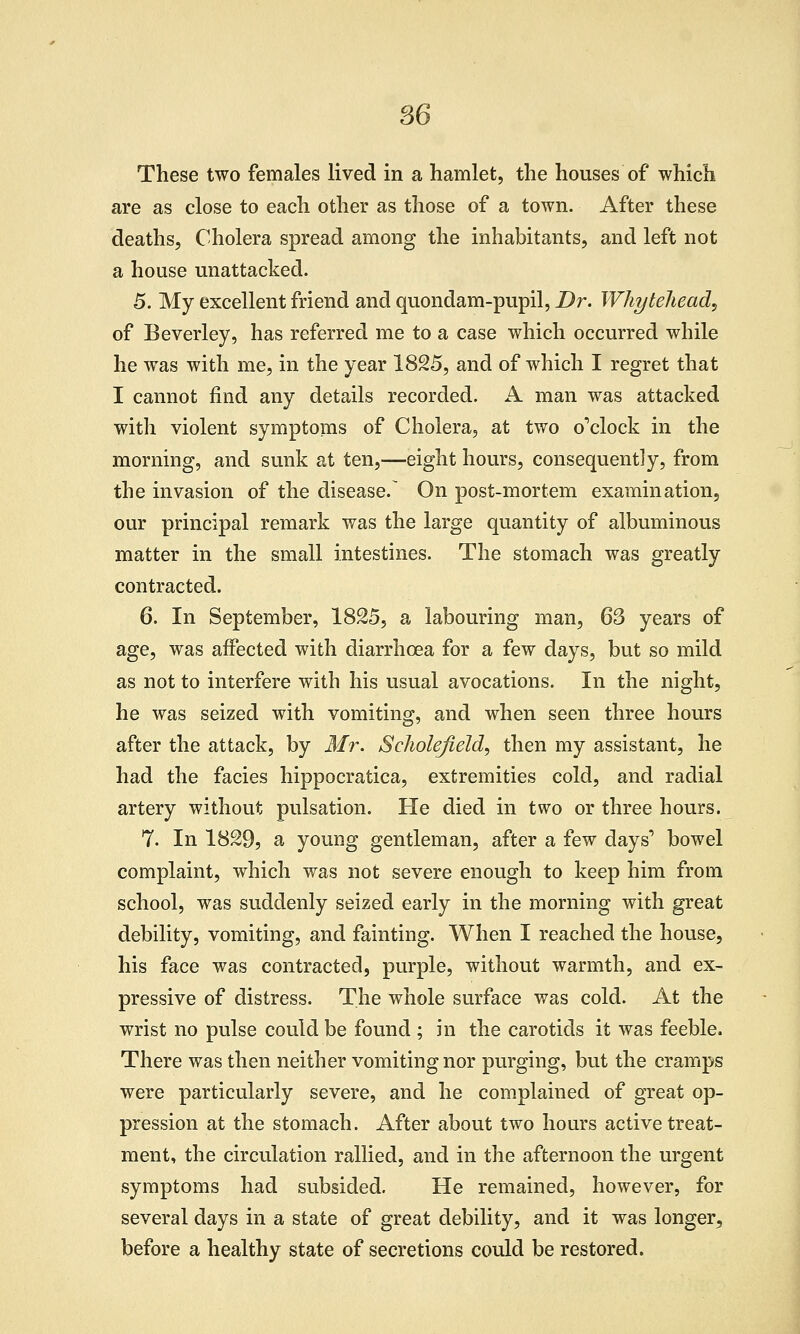 These two females lived in a hamlet, the houses of which are as close to each other as those of a town. After these deaths. Cholera spread among the inhabitants, and left not a house unattacked. 5. My excellent friend and quondam-pupil, Dr. Whytehead, of Beverley, has referred me to a case which occurred while he was with me, in the year 1825, and of which I regret that I cannot find any details recorded. A man was attacked with violent symptoms of Cholera, at two o'clock in the morning, and sunk at ten,—eight hours, consequently, from the invasion of the disease.^ On post-mortem examination, our principal remark was the large quantity of albuminous matter in the small intestines. The stomach was greatly contracted. 6. In September, 1825, a labouring man, 63 years of age, was affected with diarrhoea for a few days, but so mild as not to interfere with his usual avocations. In the night, he was seized with vomiting, and when seen three hours after the attack, by Mr. Scliolefield^ then my assistant, he had the facies hippocratica, extremities cold, and radial artery without pulsation. He died in two or three hours. 7. In 1829, a young gentleman, after a few days' bowel complaint, which was not severe enough to keep him from school, was suddenly seized early in the morning with great debility, vomiting, and fainting. When I reached the house, his face was contracted, purple, without warmth, and ex- pressive of distress. The whole surface was cold. At the wrist no pulse could be found ; hi the carotids it was feeble. There was then neither vomiting nor purging, but the cramps were particularly severe, and he complained of great op- pression at the stomach. After about two hours active treat- ment, the circulation rallied, and in the afternoon the urgent symptoms had subsided. He remained, however, for several days in a state of great debility, and it was longer, before a healthy state of secretions could be restored.