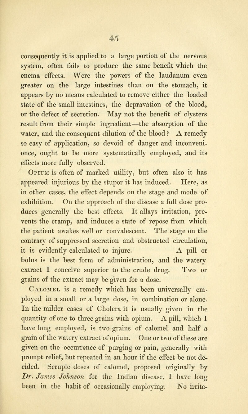 consequently it is applied to a large portion of the nervous system, often fails to produce the same benefit which the enema effects. Were the powers of the laudanum even greater on the large intestines than on the stomachy it appears by no means calculated to remove either the loaded state of the small intestines, the depravation of the blood, or the defect of secretion. May not the benefit of clysters result from their simple ingredient—the absorption of the water, and the consequent dilution of the blood ? A remedy so easy of application, so devoid of danger and inconveni- once, ought to be more systematically employed, and its effects more fully observed. Opium is often of marked utility, but often also it has appeared injurious by the stupor it has induced. Here, as in other cases, the effect depends on the stage and mode of exhibition. On the approach of the disease a full dose pro- duces generally the best effects. It allays irritation, pre- vents the cramp, and induces a state of repose from which the patient awakes well or convalescent. The stage on the contrary of suppressed secretion and obstructed circulation, it is evidently calculated to injure. A pill or bolus is the best form of administration, and the watery extract I conceive superior to the crude drug. Two or grains of the extract may be given for a dose. Calomel is a remedy which has been universally em- ployed in a small or a large dose, in combination or alone. In the milder cases of Cholera it is usually given in the quantity of one to three grains with opium. A pill, which I have long employed, is two grains of calomel and half a grain of the watery extract of opium. One or two of these are given on the occurrence of purging or pain, generally with prompt relief, but repeated in an hour if the effect be not de- cided. Scruple doses of calomel, proposed originally by Dr. James Johnson for the Indian disease, I have long been in the habit of occasionally employing. No irrita-