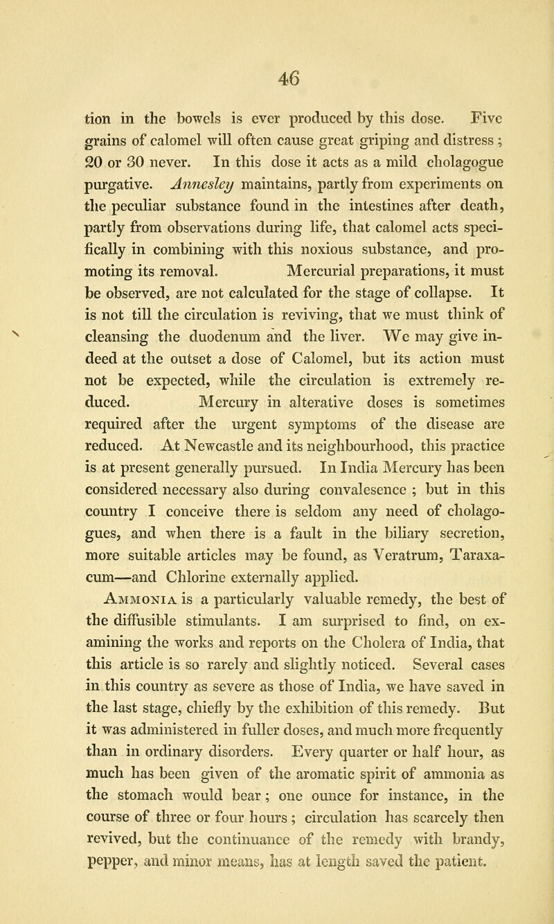 tion in the bowels is ever produced by this dose. Five grains of calomel will often cause great griping and distress ; 20 or 30 never. In this dose it acts as a mild cholagogue purgative. Annesley maintains, partly from experiments on the peculiar substance found in the intestines after death, partly from observations during life, that calomel acts speci- fically in combining with this noxious substance, and pro- moting its removal. Mercurial preparations, it must be observed, are not calculated for the stage of collapse. It is not till the circulation is reviving, that we must think of cleansing the duodenum and the liver. We may give in- deed at the outset a dose of Calomel, but its action must not be expected, while the circulation is extremely re- duced. Mercury in alterative doses is sometimes required after the urgent symptoms of the disease are reduced. At Newcastle and its neighbourhood, this practice is at present generally pursued. In India Mercury has been considered necessary also during convalesence ; but in this country I conceive there is seldom any need of cholago- gues, and when there is a fault in the biliary secretion, more suitable articles may be found, as Veratrum, Taraxa- cum—and Chlorine externally applied. Ammonia is a particularly valuable remedy, the best of the diffusible stimulants. I am surprised to find, on ex- amining the works and reports on the Cholera of India, that this article is so rarely and slightly noticed. Several cases in this country as severe as those of India, we have saved in the last stage, chiefly by the exhibition of this remedy. But it was administered in fuller doses, and much more frequently than in ordinary disorders. Every quarter or half hour, as much has been given of the aromatic spirit of ammonia as the stomach would bear; one ounce for instance, in the course of three or four hours ; circulation has scarcely then revived, but the continuance of the remedy with brandy, pepper, and minor means, has at length saved the patient.