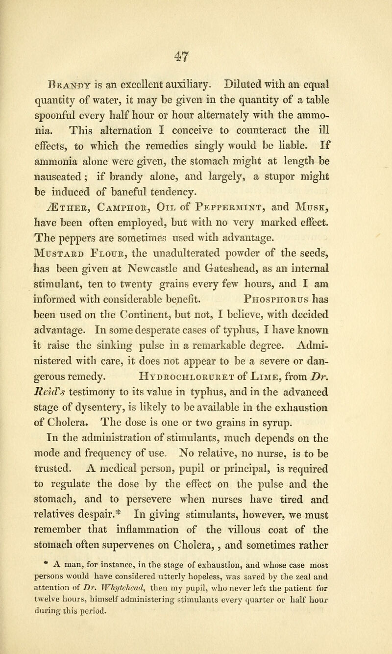 Brandy is an excellent auxiliary. Diluted with an equal quantity of water, it may be given in the quantity of a table spoonful every half hour or hoiu: alternately with the ammo- nia. This alternation I conceive to counteract the ill effects, to which the remedies singly would be liable. If ammonia alone were given, the stomach might at length be nauseated; if brandy alone, and largely, a stupor might be induced of baneful tendency. iETHER, Camphor, Oil of Peppermint, and Musk, have been often employed, but with no very marked effect. The peppers are sometimes used with advantage. Mustard Flour, the unadulterated powder of the seeds, has been given at Newcastle and Gateshead, as an internal stimulant, ten to twenty grains every few hours, and I am informed with considerable benefit. Phosphorus has been used on the Continent, but not, I believe, with decided advantage. In some desperate cases of typhus, I have known it raise the sinking pulse in a remarkable degree. Admi- nistered with care, it does not appear to be a severe or dan- gerous remedy. Hydrochloruret of Lime, from Dr. Reicfs testimony to its value in typhus, and in the advanced stage of dysentery, is likely to be available in the exhaustion of Cholera. The dose is one or two grains in syrup. In the administration of stimulants, much depends on the mode and frequency of use. No relative, no nurse, is to be trusted. A medical person, pupil or principal, is required to regulate the dose by the effect on the pulse and the stomach, and to persevere when nurses have tired and relatives despair.* In giving stimulants, however, we must remember that inflammation of the villous coat of the stomach often supervenes on Cholera,, and sometimes rather * A man, for instance, in the stage of exhaustion, and whose case most persons would have considered utterly hopeless, was saved by the zeal and attention of Dr. Whitehead, then my pupil, who never left the patient for twelve hours, himself administering stimulants every quarter or half hour during this period.