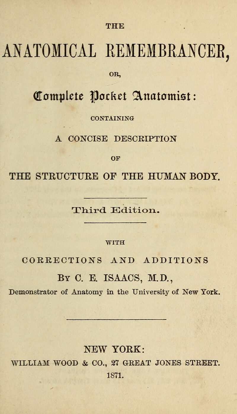 THE ANATOMICAL REMEMBRANCER, OR, €0tttplete |)ock^t Anatomist: CONTAINING A CONCISE DESCRIPTION OF THE STRUCTURE OF THE HUMAN BODY. Tliird Editioix. WITH COKKECTIONS AND ADDITIONS By C. E. ISAACS, M.D., Demonstrator of Anatomy in the University of New York. NEW YORK: WILLIAM WOOD & CO., 27 GEEAT JONES STREET. 1871.