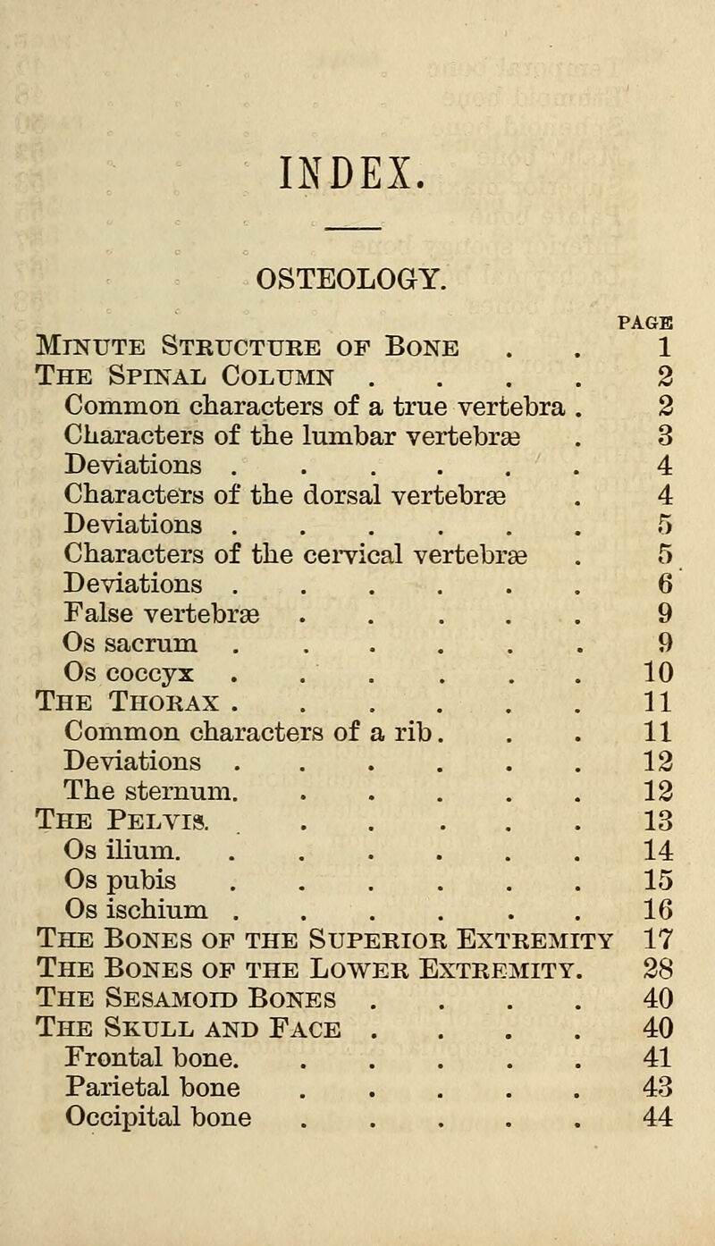 INDEX, OSTEOLOGY. PAGE MmuTE Structuke of Bone . . 1 The Spinal Column .... 2 Common characters of a true vertebra . 2 Characters of the lumbar vertebrae . 3 Beviations ...... 4 Characters of the dorsal vertebrte . 4 Deviations ...... 5 Characters of the cei-vical vertebrge . 5 Deviations ...... 6 False vertebrge ..... 9 Os sacrum ...... 9 Os coccyx . . . . . . 10 The Thorax 11 Common characters of a rib. . . 11 Deviations 12 The sternum 12 The Pelvis. 13 Os ilium. ...... 14 Os pubis ...... 15 Os ischium ...... 16 The Bones op the Superior Extremity 17 The Bones of the Lower Extremity. 28 The Sesamoid Bones .... 40 The Skull and Face .... 40 Frontal bone 41 Parietal bone ..... 43 Occipital bone 44