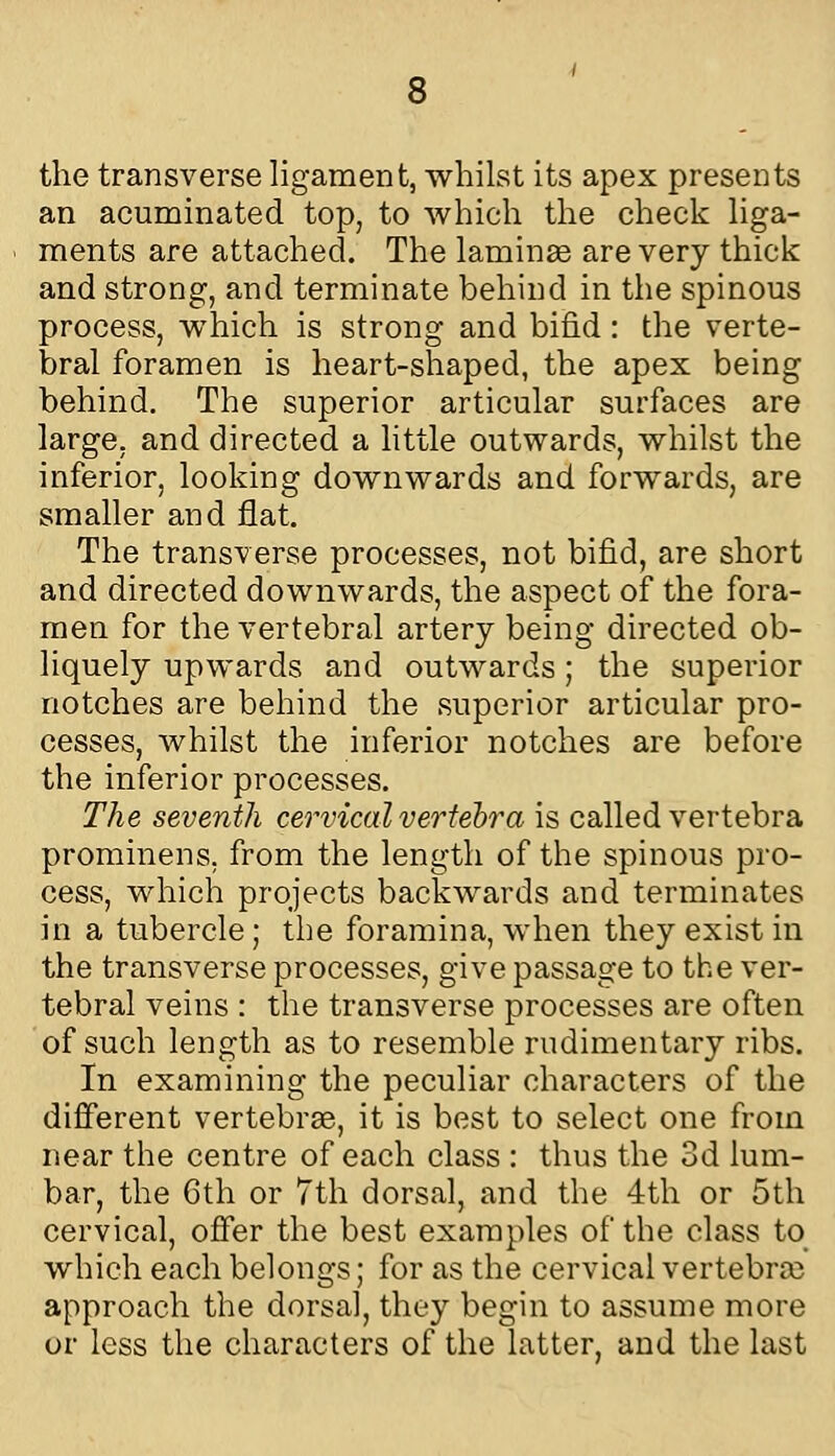 the transverse ligament, whilst its apex presents an acuminated top, to which the check liga- ments are attached. The laminas are very thick and strong, and terminate behind in the spinous process, which is strong and bifid : the verte- bral foramen is heart-shaped, the apex being behind. The superior articular surfaces are large, and directed a httle outwards, whilst the inferior, looking downwards and forwards, are smaller and flat. The transverse processes, not bifid, are short and directed downwards, the aspect of the fora- men for the vertebral artery being directed ob- liquely upwards and outwards; the superior notches are behind the superior articular pro- cesses, whilst the inferior notches are before the inferior processes. The seventh cervical vertebra is called vertebra prominens, from the length of the spinous pro- cess, which projects backwards and terminates in a tubercle; the foramina, when they exist in the transverse processes, give passage to the ver- tebral veins : the transverse processes are often of such length as to resemble rudimentary ribs. In examining the peculiar characters of the difi'erent vertebrae, it is best to select one from near the centre of each class : thus the 3d lum- bar, the Gth or 7th dorsal, and the 4th or 5th cervical, ofier the best examples of the class to_ which each belongs; for as the cervical vertebrae approach the dorsal, they begin to assume more or less the characters of the latter, and the last