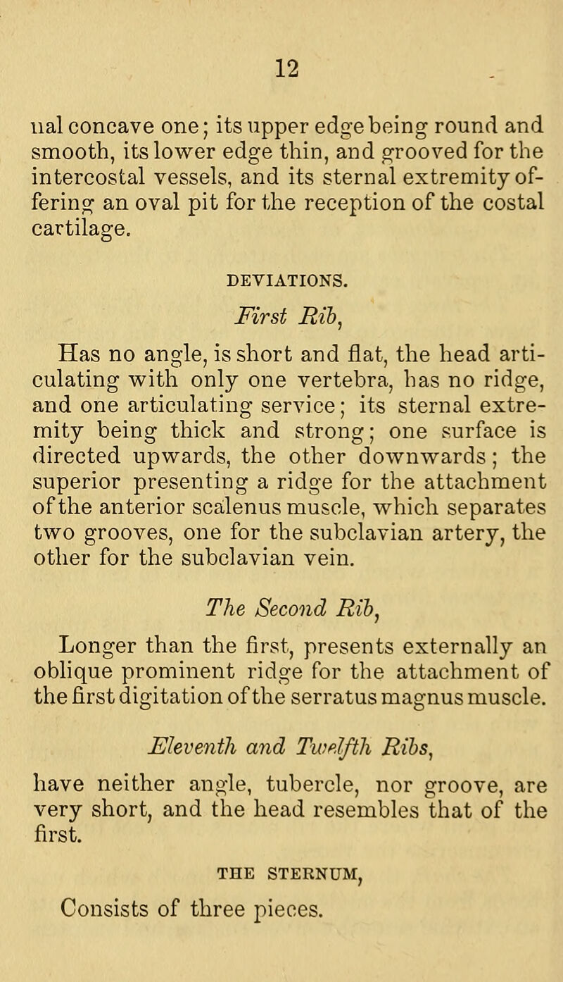 ual concave one; its upper edge being round and smooth, its lower edge thin, and grooved for the intercostal vessels, and its sternal extremity of- . fering an oval pit for the reception of the costal cartilage, DEVIATIONS. First Bib, Has no angle, is short and flat, the head arti- culating v^ith only one vertebra, has no ridge, and one articulating service; its sternal extre- mity being thick and strong; one surface is directed upwards, the other downwards ; the superior presenting a ridge for the attachment of the anterior scalenus muscle, which separates two grooves, one for the subclavian artery, the other for the subclavian vein. The Second Rib, Longer than the first, presents externally an oblique prominent ridge for the attachment of the first digitation of the serratus magnus muscle. Eleventh and Twelfth Ribs, have neither angle, tubercle, nor groove, are very short, and the head resembles that of the first. THE STERNUM, Consists of three pieces.