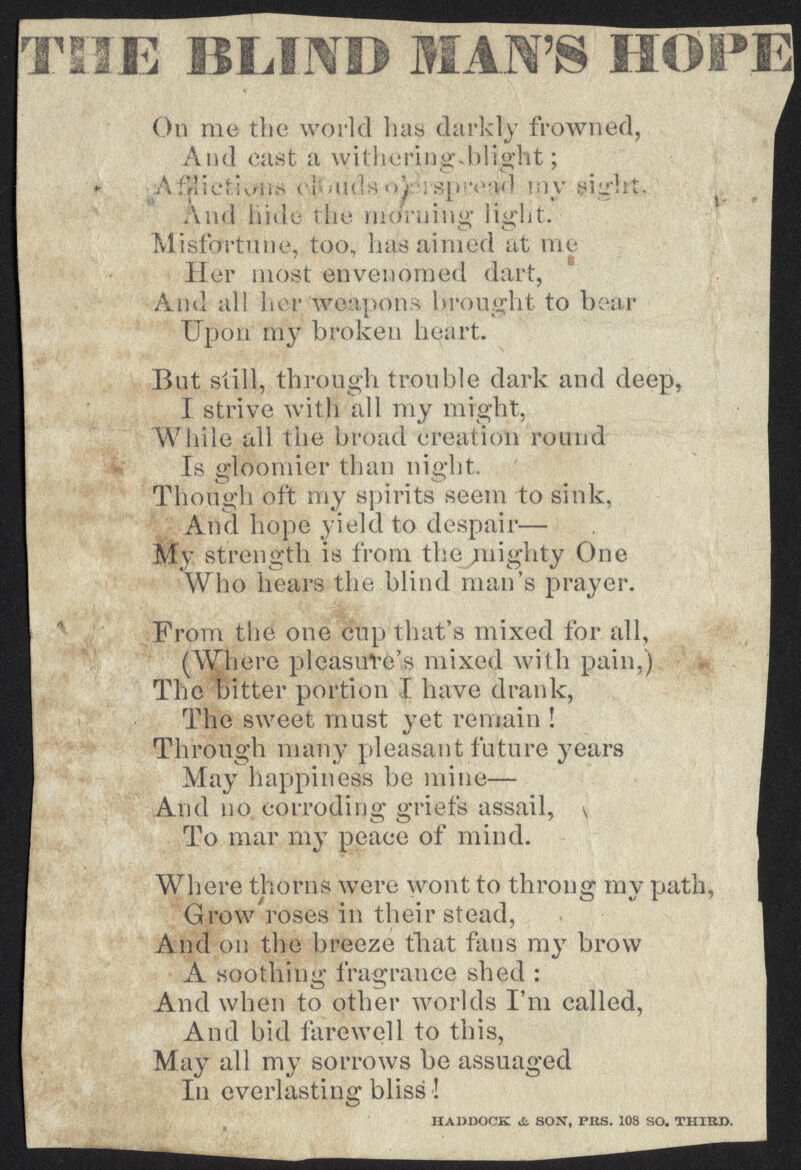 THE BLIND MAN'S HOPE On me the world has darkly frowned, And cast a withering .blight; ..AfyliefivMi^ t'PMi(!sn)vS[«;v't(l tpy sigh And bide the morning light. Misfortune, too, has aimed at me Her most envenomed dart, And all her weapons brought to bear Upon my broken heart. But still, through trouble dark and deep, I strive with all my might, While all the broad creation round Is gloomier than night. Though oft my spirits seem to sink, And hope yield to despair— My strength is from the mighty One Who hears the blind man's prayer. From the one cup that's mixed for all, (Where pleasure's mixed with pain,) The bitter portion I have drank, The sweet must yet remain ! Through many pleasant future years May happiness be mine— And no. corroding griefs assail, v To mar my peace of mind. Where thorns were wont to throng my path, Grow roses in their stead, And on the breeze that fans my brow A soothing fragrance shed : And when to other worlds I'm called, And bid farewell to this, May all my sorrows be assuaged In everlasting bliss! HADDOCK & SON, PRS. 108 SO. THIRD.