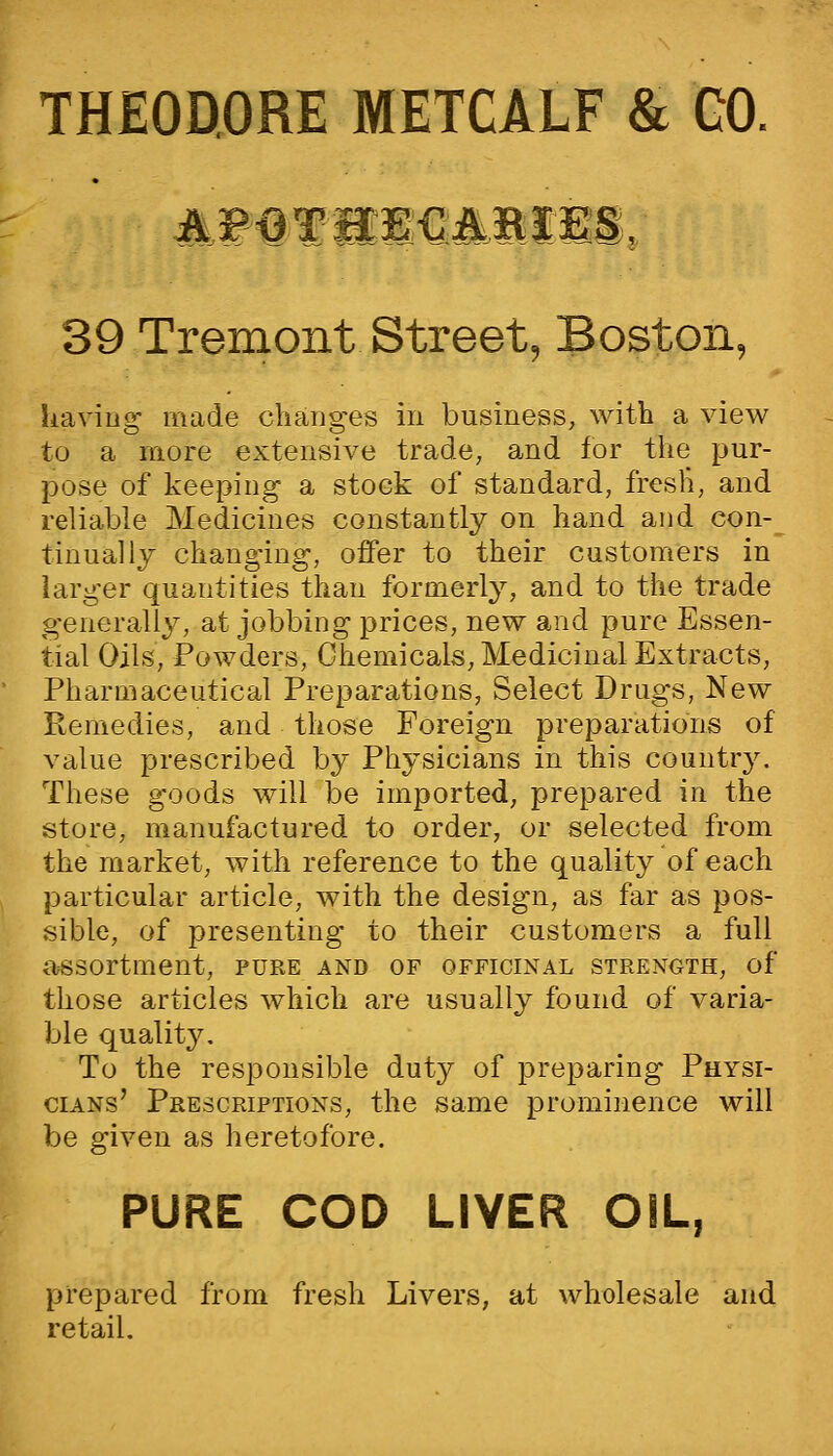 THEODORE METCALF & GO. 39 Tremont Street, Boston, liaviug' made changes in business, with a view to a more extensive trade, and for tiie pur- pose of keeping a stock of standard, fresli, and reliable Medicines constantly on hand and con-^ tinually changing, offer to their customers in larger quantities than formerly, and to the trade generally, at jobbing prices, new and pure Essen- tial Oils, Powders, Chemicals, Medicinal Extracts, Pharmaceutical Preparations, Select Drugs, New Remedies, and those Foreign preparations of value prescribed by Physicians in this countr3^ These goods will be imported, prepared in the store, manufactured to order, or selected from the market, with reference to the quality of each particular article, with the design, as far as pos- sible, of presenting to their customers a full assortment, pure and of officinal strength, of those articles which are usually found of varia- ble quality. To the responsible duty of preparing Physi- cians' Prescriptions, the same prominence will be given as heretofore. PURE COD LIVER OIL, prepared from fresh Livers, at wholesale and retail.