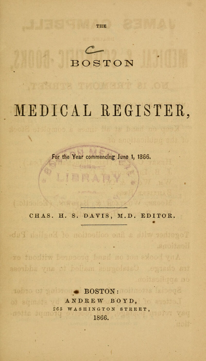 THE BOSTON MEDICAL REGISTER, For the Year commencing June 1, 1866. CHAS. H. S. DAVIS, M.D. EDITOR. ,« BOSTON: ANDREW BOYD, 2G5 WASHINGTON STREET, 1866.
