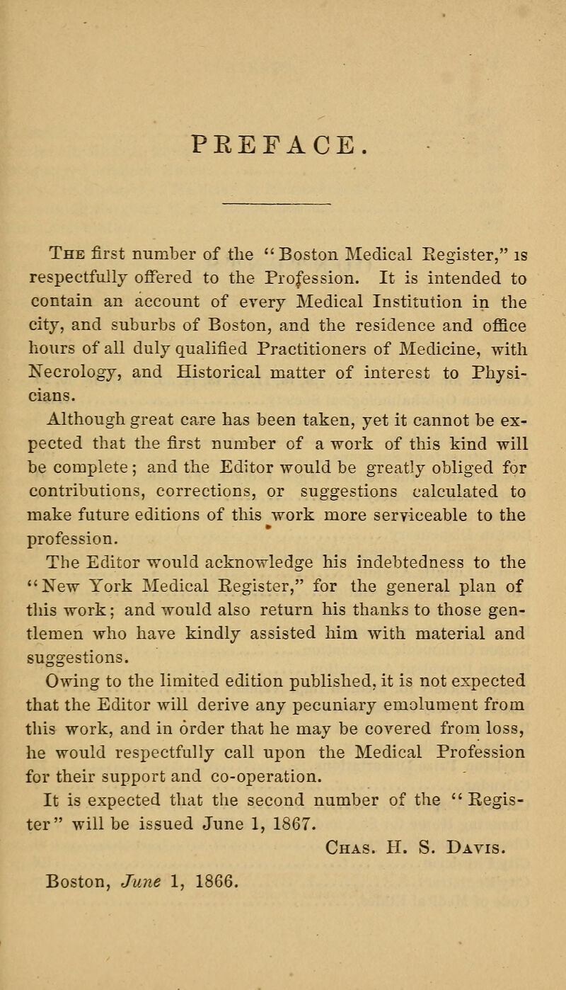 PEEFACE. The first number of tlie Boston Medical Register, is respectfully offered to the Profession. It is intended to contain an account of every Medical Institution in the city, and suburbs of Boston, and the residence and office hours of all duly qualified Practitioners of Medicine, with Necrology, and Historical matter of interest to Physi- cians. Although great care has been taken, yet it cannot be ex- pected that the first number of a -work of this kind will be complete ; and the Editor would be greatly obliged for contributions, corrections, or suggestions calculated to make future editions of this work more serviceable to the profession. The Editor would acknowledge his indebtedness to the *'New York Medical Register, for the general plan of tliis work; and would also return his thanks to those gen- tlemen who have kindly assisted him with material and suggestions. Owing to the limited edition published, it is not expected that the Editor will derive any pecuniary emolument from tliis work, and in order that he may be covered from loss, he would respectfully call upon the Medical Profession for their support and co-operation. It is expected that the second number of the  Regis- ter will be issued June 1, 1867. Chas. H. S. Davis. Boston, June 1, 1866.
