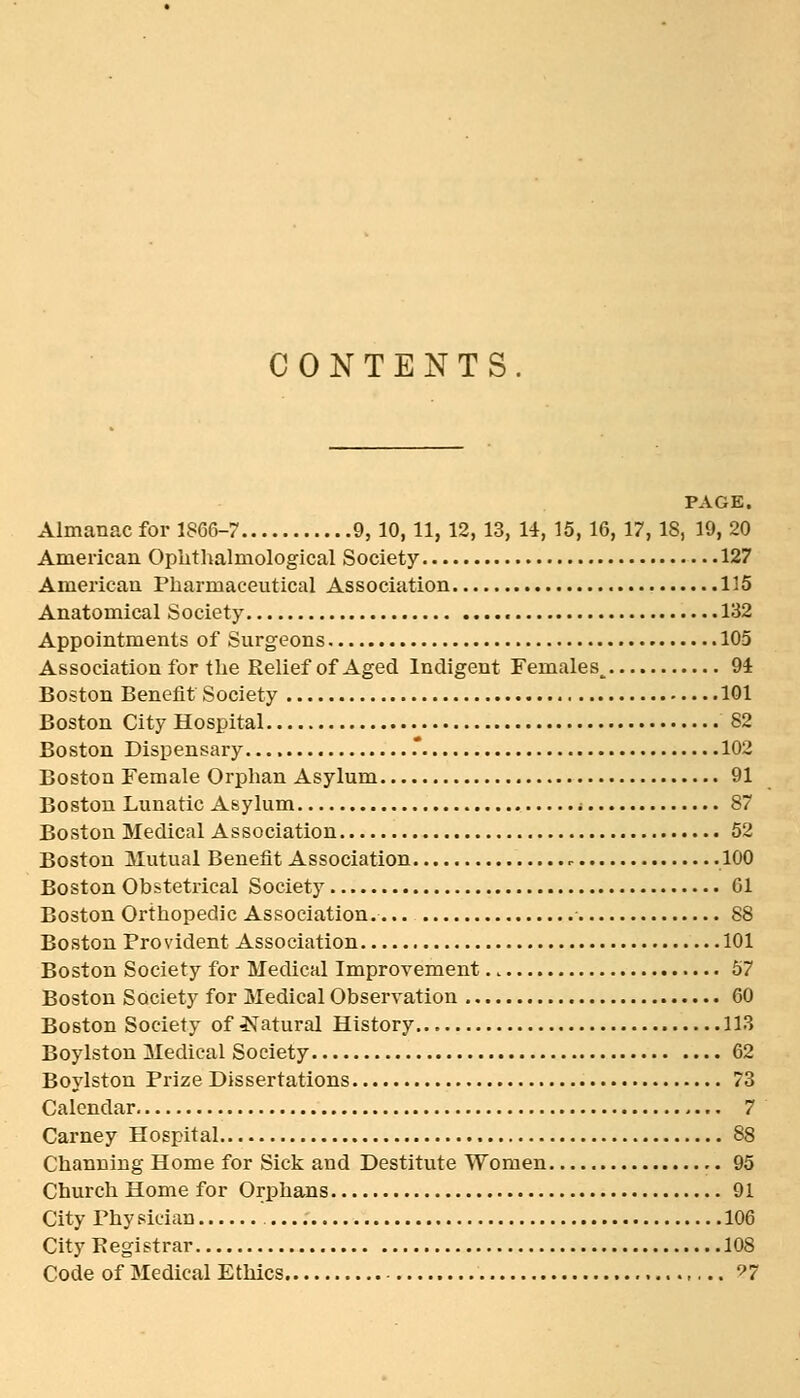 CONTENTS. PAGE. Almanac for 1866-7 9, 10, 11, 12, 13, 14, 15, 16, 17, 18, 19,20 American Ophthalmological Society 127 American Pharmaceutical Association 115 Anatomical Society 132 Appointments of Surgeons 105 Association for the Relief of Aged Indigent Females^ 94 Boston Benefit Society 101 Boston City Hospital 82 Boston Dispensary .* 102 Boston Female Orphan Asylum 91 Boston Lunatic Asylum i 87 Boston Medical Association 52 Boston Mutual Benefit Association 100 Boston Obstetrical Society 01 Boston Orthopedic Association. 88 Boston Provident Association 101 Boston Society for Medical Improvement 57 Boston Society for Medical Observation 60 Boston Society of Natural History 113 Boylstou Medical Society 62 Boylston Prize Dissertations 73 Calendar 7 Carney Hospital 88 Channing Home for Sick and Destitute Women ,. 95 Church Home for Orphans 91 City Phy sician 106 City Registrar 108 Code of Medical Ethics ^7