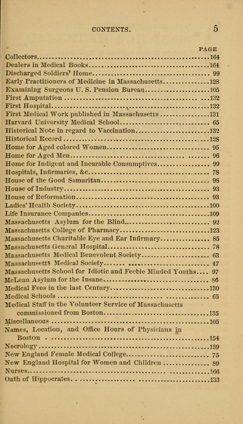 PAGE Collectors 164 Dealers in Medical Books 164 Discharged Soldiers^ Home 99 Early Practitioners of Medicine in Massachusetts 128 Examining Surgeons U. S. Pension Bureau 105 First Amputation 132 First Hospital .^ 132 First Medical Work published in Massachusetts 131 Harvard University Medical School 65 Historical Note in regard to Vaccination , .132 Historical Kecord ,... 128 Home for Aged colored Women 95 Home for Aged Men 96 Home for Indigent and Incurable Consumptives 99 Hospitals, Infirmaries, &c 78 House of the Good Samaritan 98 House of Industry 93 House of Eeformation 93 Ladies' Health Society 100 Life Insurance Companies 109 Massachusetts Asylum for the Blind 92 Massachusetts College of Pharmacy 123 Massachusetts Charitable Eye and Ear Infirmary 85 Massachusetts General Hospital 78 Massachusetts Medical Benevolent Society 63 Massachusetts Medical Society 47 Massachusetts School for Idiotic and Feeble Minded Youths 97 McLean Asylum for the Insane ; 86 Medical Fees in the last Century 130 Medical Schools ' 65 Medical Staff in the Volunteer Service of Massachusetts commissioned from Boston 135 Miscellaneous 105 Names, Location, and Office Hours of Physicians yi Boston . 154 Necrology 139 New England Female Medical College 75 New England Hospital for Women and Children 89 Nurses 166 Oath of Hippocrates 133