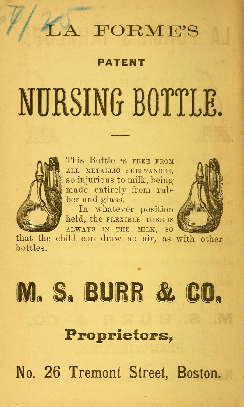 // >c K FORME'S PATENT This Bottle ^s free from ALL METALLIC SUBSTANCES, SO injurious to milk, being made entirely from rub- ber and glass. In whatever position held, the flexible tube is ALWAYS IN THE MILK, SO that the child can draw no air, as with other bottles. m, i. Biii i. Proprietors^