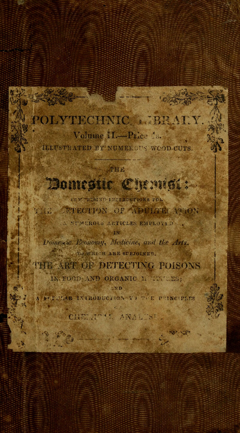 i POLYTECHNIC i :P>H AT1Y Volume II.—Pric:1 '.. ILLUSTRATED EY NUMEL .T S WOOD-CUTS. 1iomc0ti.r Client0U . IKS X'Olv TECTION .. vr>jROit; ahtici.es employ a./> . IN Vomein'ib. Economy, Medicine, ur.d the Ar/s. j&£\„t H ARE SUBJOINED, J OF DETECTING POISONS I\.FOOD AND ORGANIC Si IT.'.i::,; a I'r./'.AB iviiioirjcnov Ti -• r: i? tN^rr.ns ■h ¥• Hi. m