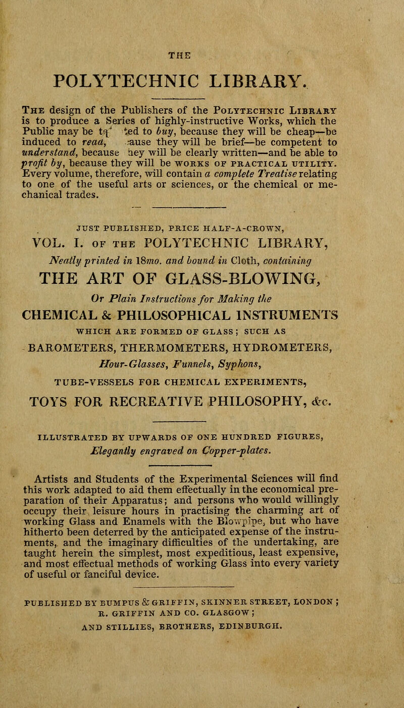 POLYTECHNIC LIBRARY. The design of the Publishers of the Polytechnic Library is to produce a Series of highly-instructive Works, which the Public may be trf ted to buy, because they will be cheap—be induced to read, ,-ause they will be brief—be competent to understand, because aey will be clearly written—and be able to profit by, because they will be works of practical utility. Every volume, therefore, will contain a complete Treatise relating to one of the useful arts or sciences, or the chemical or me- chanical trades. JUST PUBLISHED, PRICE HALF-A-CROWN, VOL. I. of the POLYTECHNIC LIBRARY, Neatly printed in l8mo. and bound in Cloth, containing THE ART OF GLASS-BLOWING, Or Plain Instructions for Making the CHEMICAL & PHILOSOPHICAL INSTRUMENTS WHICH ARE FORMED OF GLASS; SUCH AS BAROMETERS, THERMOMETERS, HYDROMETERS, Hour-Glasses, Funnels, Syphons, TUBE-VESSELS FOB CHEMICAL EXPEBIMENTS, TOYS FOR RECREATIVE PHILOSOPHY, &c. ILLUSTRATED BY UPWARDS OF ONE HUNDRED FIGURES, Elegantly engraved on Copper-plates. Artists and Students of the Experimental Sciences will find this work adapted to aid them effectually in the economical pre- paration of their Apparatus; and persons who would willingly occupy their leisure hours in practising the charming art of working Glass and Enamels with the Blowpipe, but who have hitherto been deterred by the anticipated expense of the instru- ments,, and the imaginary difficulties of the undertaking, are taught herein the simplest, most expeditious, least expensive, and most effectual methods of working Glass into every variety of useful or fanciful device. PUBLISHED BY BUMPUS & GRIFFIN, SKINNER STREET, LONDON R. GRIFFIN AND CO. GLASGOW J AND STILLIES, BROTHERS, EDINBURGH.