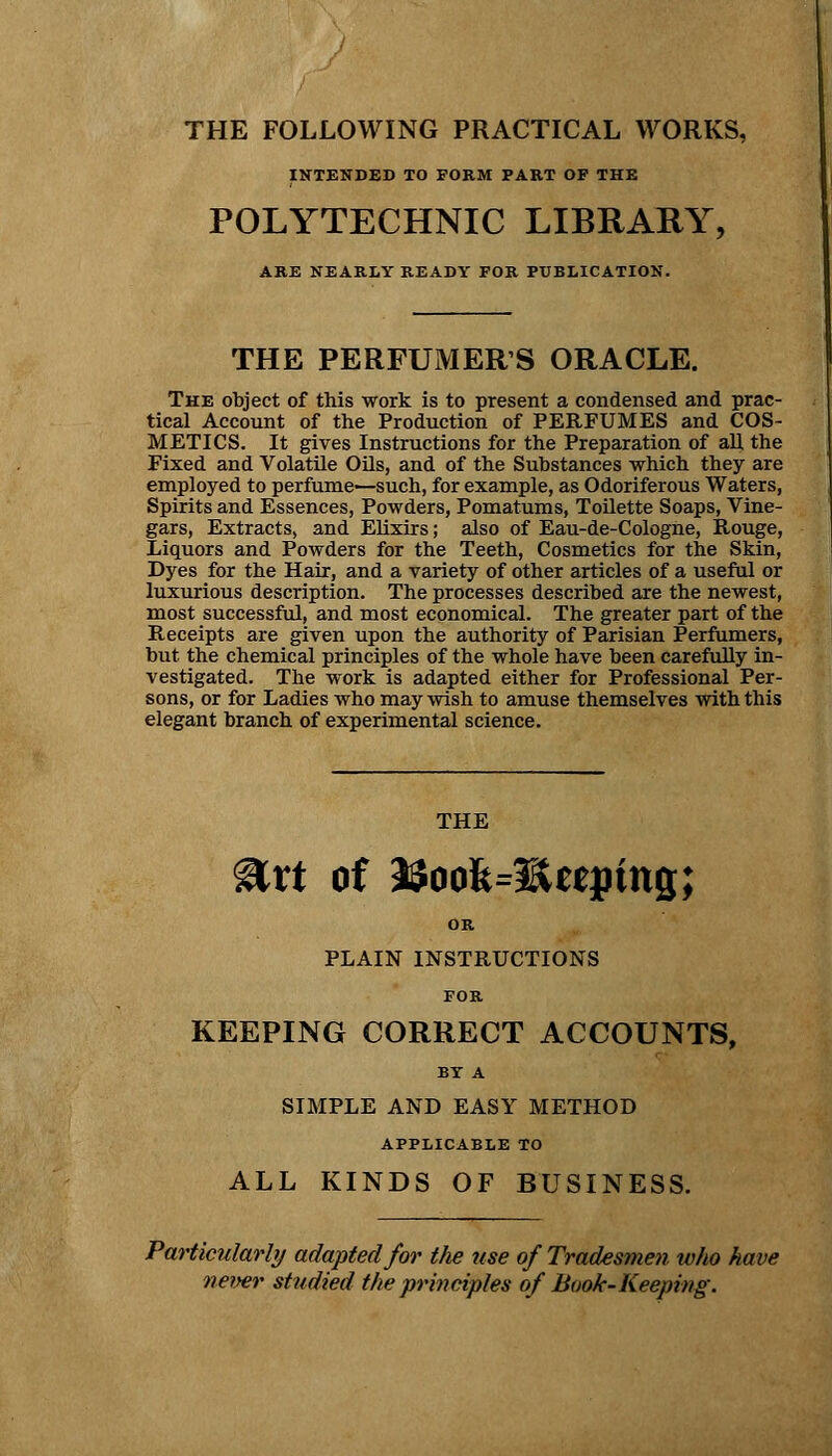 THE FOLLOWING PRACTICAL WORKS, INTENDED TO FORM PART OF THE POLYTECHNIC LIBRARY, ARE NEARLY READY FOR PUBLICATION. THE PERFUMERS ORACLE. The object of this work is to present a condensed and prac- tical Account of the Production of PERFUMES and COS- METICS. It gives Instructions for the Preparation of all the Fixed and Volatile Oils, and of the Substances which they are employed to perfume—such, for example, as Odoriferous Waters, Spirits and Essences, Powders, Pomatums, Toilette Soaps, Vine- gars, Extracts, and Elixirs; also of Eau-de-Cologne, Rouge, Liquors and Powders for the Teeth, Cosmetics for the Skin, Dyes for the Hair, and a variety of other articles of a useful or luxurious description. The processes described are the newest, most successful, and most economical. The greater part of the Receipts are given upon the authority of Parisian Perfumers, but the chemical principles of the whole have been carefully in- vestigated. The work is adapted either for Professional Per- sons, or for Ladies who may wish to amuse themselves with this elegant branch of experimental science. THE girt of i$oofe=3Sttpins; OR PLAIN INSTRUCTIONS FOR KEEPING CORRECT ACCOUNTS, BY A SIMPLE AND EASY METHOD APPLICABLE TO ALL KINDS OF BUSINESS. Particularly adapted for the use of Tradesmen, who have never studied the principles of Book-Keeping.