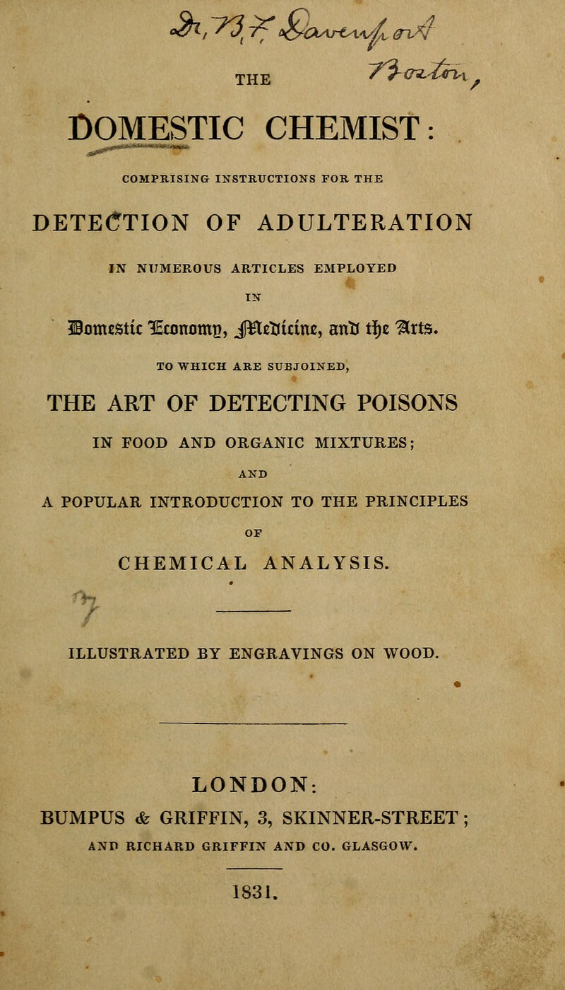 the ~? i-ciMriv DOMESTIC CHEMIST: COMPRISING INSTRUCTIONS FOR THE DETECTION OF ADULTERATION IN NUMEROUS ARTICLES EMPLOYED IN domestic 'Economy, JEteButtu, antf tijc ^rts. TO WHICH ARE SUBJOINED, THE ART OF DETECTING POISONS IN FOOD AND ORGANIC MIXTURES; AND A POPULAR INTRODUCTION TO THE PRINCIPLES OP CHEMICAL ANALYSIS. ILLUSTRATED BY ENGRAVINGS ON WOOD. LONDON: AND RICHARD GRIFFIN AND CO. GLASGOW. 1831.