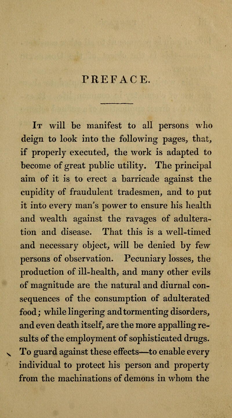 PREFACE. It will be manifest to all persons who deign to look into the following pages, that, if properly executed, the work is adapted to become of great public utility. The principal aim of it is to erect a barricade against the cupidity of fraudulent tradesmen, and to put it into every man's power to ensure his health and wealth against the ravages of adultera- tion and disease. That this is a well-timed and necessary object, will be denied by few persons of observation. Pecuniary losses, the production of ill-health, and many other evils of magnitude are the natural and diurnal con- sequences of the consumption of adulterated food; while lingering and tormenting disorders, and even death itself, are the more appalling re- sults of the employment of sophisticated drugs. To guard against these effects—to enable every individual to protect his person and property from the machinations of demons in whom the