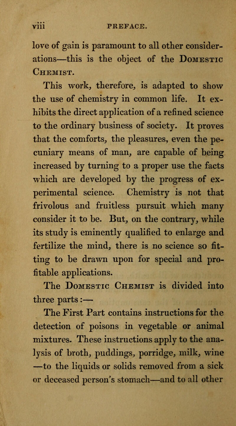 love of gain is paramount to all other consider- ations—this is the object of the Domestic Chemist. This work, therefore, is adapted to show the use of chemistry in common life. It ex- hibits the direct application of a refined science to the ordinary business of society. It proves that the comforts, the pleasures, even the pe- cuniary means of man, are capable of being increased by turning to a proper use the facts which are developed by the progress of ex- perimental science. Chemistry is not that frivolous and fruitless pursuit which many consider it to be. But, on the contrary, while its study is eminently qualified to enlarge and fertilize the mind, there is no science so fit- ting to be drawn upon for special and pro- fitable applications. The Domestic Chemist is divided into three parts:— The First Part contains instructions for the detection of poisons in vegetable or animal mixtures. These instructions apply to the ana- lysis of broth, puddings, porridge, milk, wine —to the liquids or solids removed from a sick or deceased person's stomach—and to all other