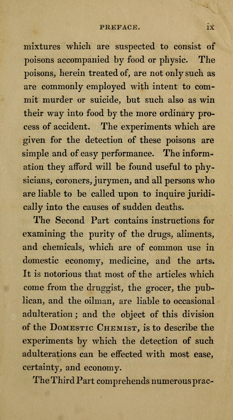 mixtures which are suspected to consist of poisons accompanied by food or physic. The poisons., herein treated of, are not only such as are commonly employed with intent to com- mit murder or suicide, but such also as win their way into food by the more ordinary pro- cess of accident. The experiments which are given for the detection of these poisons are simple and of easy performance. The inform- ation they afford will be found useful to phy- sicians, coroners, jurymen, and all persons who are liable to be called upon to inquire juridi- cally into the causes of sudden deaths. The Second Part contains instructions for examining the purity of the drugs, aliments, and chemicals, which are of common use in domestic economy, medicine, and the arts. It is notorious that most of the articles which come from the druggist, the grocer, the pub- lican, and the oilman, are liable to occasional adulteration; and the object of this division of the Domestic Chemist, is to describe the experiments by which the detection of such adulterations can be effected with most ease, certainty, and economy. The Third Part comprehends numerous prac-