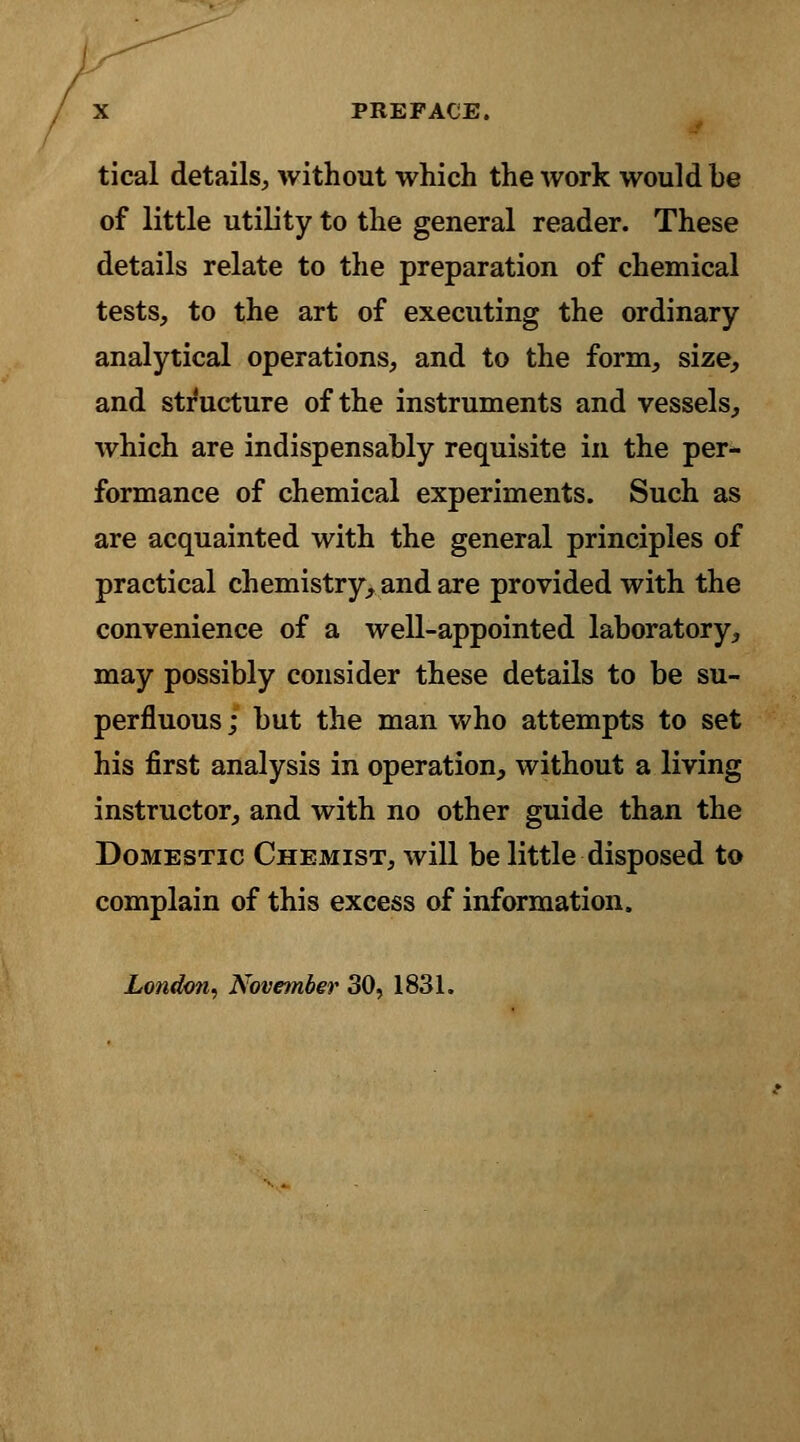 tical details, without which the work would be of little utility to the general reader. These details relate to the preparation of chemical tests, to the art of executing the ordinary analytical operations, and to the form, size, and structure of the instruments and vessels, which are indispensably requisite in the per- formance of chemical experiments. Such as are acquainted with the general principles of practical chemistry, and are provided with the convenience of a well-appointed laboratory, may possibly consider these details to be su- perfluous ; but the man who attempts to set his first analysis in operation, without a living instructor, and with no other guide than the Domestic Chemist, will be little disposed to complain of this excess of information. London, November 30, 1831.