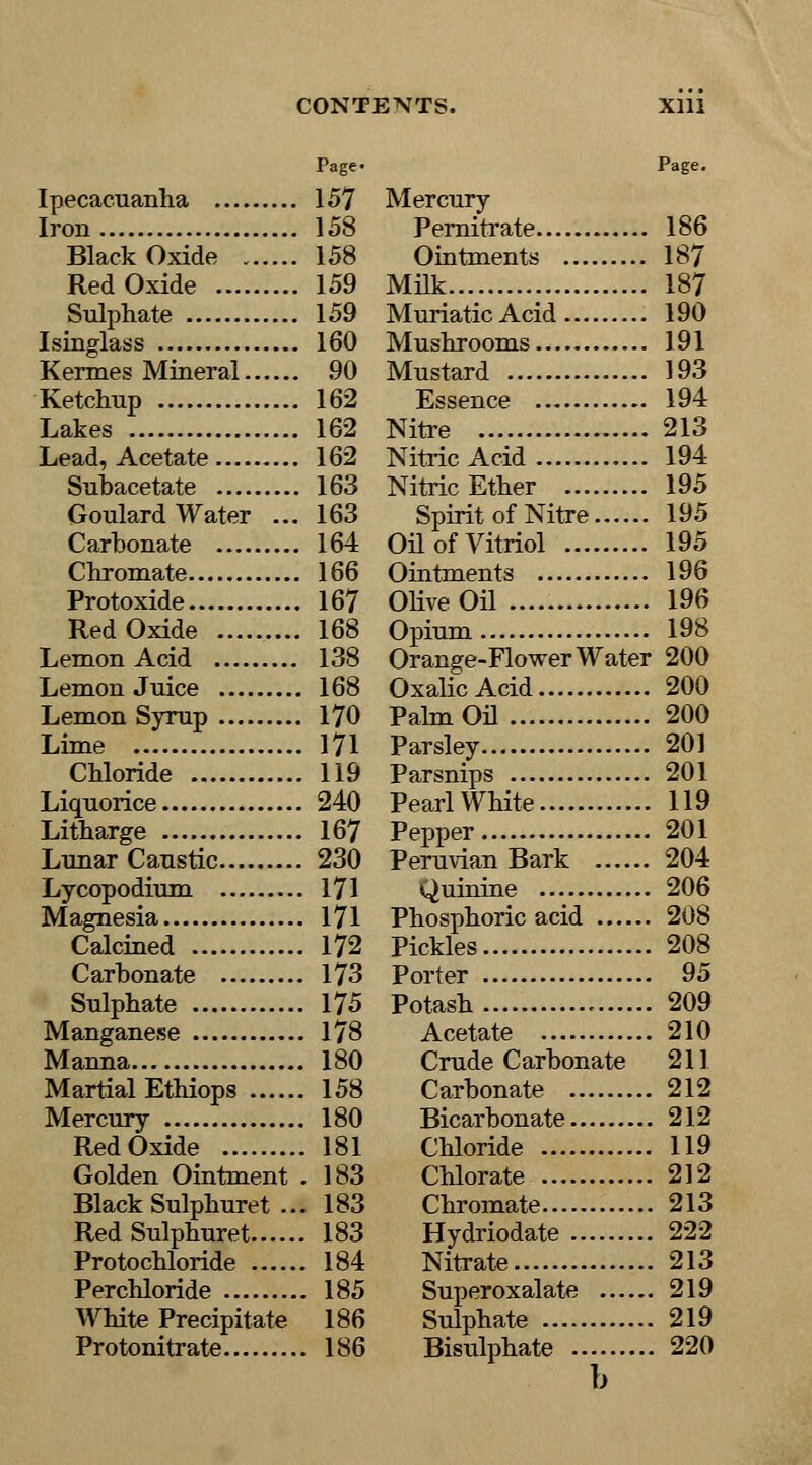 Page- Ipecacuanha 157 Iron 158 Black Oxide 158 Red Oxide 159 Sulphate 159 Isinglass 160 Kermes Mineral 90 Ketchup 162 Lakes 162 Lead, Acetate 162 Subacetate 163 Goulard Water ... 163 Carbonate 164 Chromate 166 Protoxide 167 Red Oxide 168 Lemon Acid 138 Lemon Juice 168 Lemon Syrup 170 Lime 171 Chloride 119 Liquorice 240 Litharge 167 Lunar Caustic 230 Lycopodium 171 Magnesia 171 Calcined 172 Carbonate 173 Sulphate 175 Manganese 178 Manna 180 Martial Ethiops 158 Mercury 180 Red Oxide 181 Golden Ointment . 183 Black Sulphuret ... 183 RedSulphuret 183 Protochloride 184 Perchloride 185 White Precipitate 186 Protonitrate 186 Page. Mercury Pernitrate 186 Ointments 187 Milk 187 Muriatic Acid 190 Mushrooms 191 Mustard 193 Essence 194 Nitre 213 Nitric Acid 194 Nitric Ether 195 Spirit of Nitre 195 Oil of Vitriol 195 Ointments 196 Olive Oil 196 Opium 198 Orange-Flower Water 200 Oxalic Acid 200 Palm Oil 200 Parsley 201 Parsnips 201 Pearl White 119 Pepper 201 Peruvian Bark 204 Quinine 206 Phosphoric acid 208 Pickles 208 Porter 95 Potash 209 Acetate 210 Crude Carbonate 211 Carbonate 212 Bicarbonate 212 Chloride 119 Chlorate 212 Chromate 213 Hydriodate 222 Nitrate 213 Superoxalate 219 Sulphate 219 Bisulphate 220 b