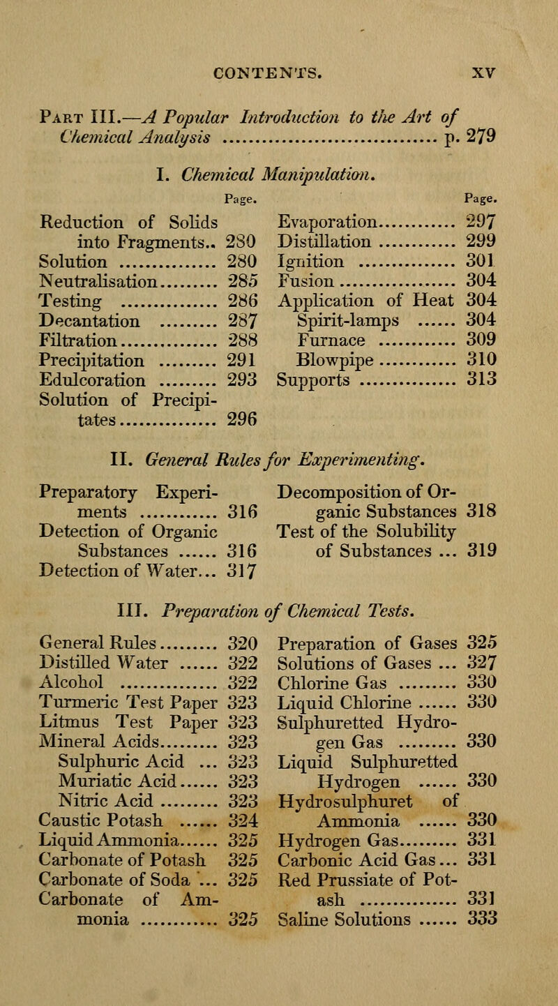 Part III.—A Popular Introduction to tlie Art of Chemical Analysis p. 279 I. Chemical Manipulation. Page. Reduction of Solids into Fragments.. 2S0 Solution 280 Neutralisation 285 Testing 286 Decantation 287 Filtration 288 Precipitation 291 Edulcoration 293 Solution of Precipi- tates 296 Page. Evaporation 297 Distillation 299 Ignition 301 Fusion 304 Application of Heat 304 Spirit-lamps 304 Furnace 309 Blowpipe 310 Supports 313 II. Geiieral Rules for Experimenting. Preparatory Experi- ments 316 Detection of Organic Substances 316 Detection of Water... 317 Decomposition of Or- ganic Substances 318 Test of the Solubility of Substances ... 319 III. Preparation of Chemical Tests. General Rules 320 Distilled Water 322 Alcohol 322 Turmeric Test Paper 323 Litmus Test Paper 323 Mineral Acids 323 Sulphuric Acid ... 323 Muriatic Acid 323 Nitric Acid 323 Caustic Potash 324 Liquid Ammonia 325 Carbonate of Potash 325 Carbonate of Soda ... 325 Carbonate of Am- monia 325 Preparation of Gases 325 Solutions of Gases ... 327 Chlorine Gas 330 Liquid Chlorine 330 Sulphuretted Hydro- gen Gas 330 Liquid Sulphuretted Hydrogen 330 Hydrosulphuret of Ammonia 330 Hydrogen Gas 331 Carbonic Acid Gas... 331 Red Prussiate of Pot- ash 331 Saline Solutions 333