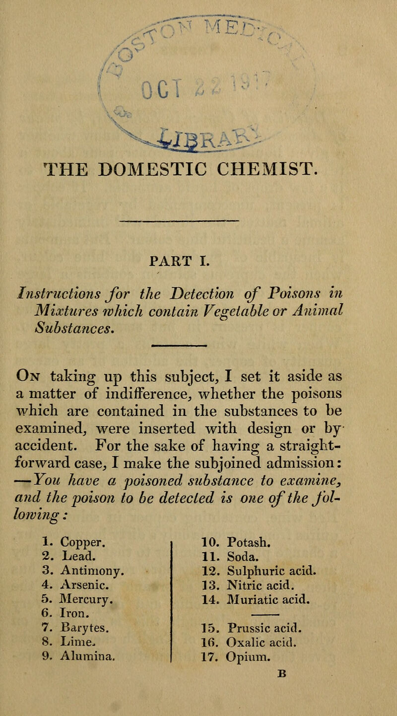 IE ^STIC CHEMIST. PART I. Instructions for the Detection of Poisons in Mixtures which contain Vegetable or Animal Substances. On taking up this subject, I set it aside as a matter of indifference, whether the poisons which are contained in the substances to be examined, were inserted with design or by- accident. For the sake of having a straight- forward case, I make the subjoined admission: — You have a poisoned substance to examine, and the poison to be detected is one of the fol- lowing : 1. Copper. 2. Lead. 3. Antimony. 4. Arsenic. 5. Mercury. 6. Iron. 7. Barytes. 8. Lime, 9. Alumina. 10. Potash. 11. Soda. 12. Sulphuric acid. 13. Nitric acid. 14. Muriatic acid. 15. Prussic acid. 16. Oxalic acid. 17. Opium.