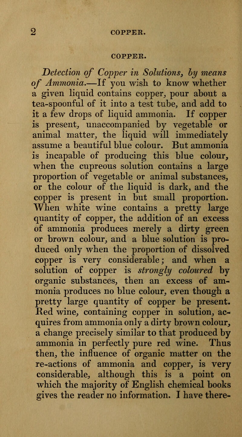 COPPER. Detection of Copper in Solutions, by means of Ammonia.—If you wish to know whether a given liquid contains copper, pour about a tea-spoonful of it into a test tube, and add to it a few drops of liquid ammonia. If copper is present, unaccompanied by vegetable or animal matter, the liquid will immediately assume a beautiful blue colour. But ammonia is incapable of producing this blue colour, when the cupreous solution contains a large proportion of vegetable or animal substances, or the colour of the liquid is dark, and the copper is present in but small proportion. When white wine contains a pretty large quantity of copper, the addition of an excess of ammonia produces merely a dirty green or brown colour, and a blue solution is pro- duced only when the proportion of dissolved copper is very considerable; and when a solution of copper is strongly coloured by organic substances, then an excess of am- monia produces no blue colour, even though a pretty large quantity of copper be present. Red wine, containing copper in solution, ac- quires from ammonia only a dirty brown colour, a change precisely similar to that produced by ammonia in perfectly pure red wine. Thus then, the influence of organic matter on the re-actions of ammonia and copper, is very considerable, although this is a point on which the majority of English chemical books gives the reader no information. I have there-