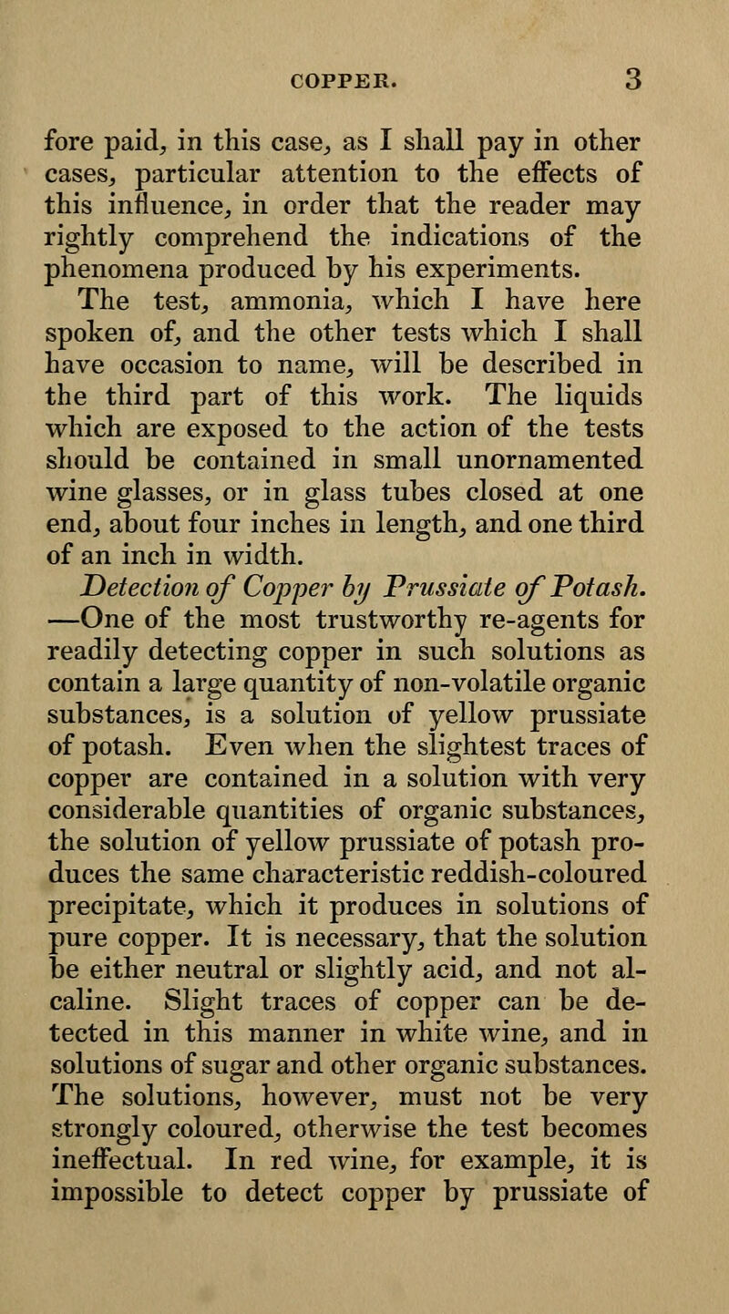 fore paid, in this case, as I shall pay in other cases, particular attention to the effects of this influence, in order that the reader may rightly comprehend the indications of the phenomena produced by his experiments. The test, ammonia, which I have here spoken of, and the other tests which I shall have occasion to name, will be described in the third part of this work. The liquids which are exposed to the action of the tests should be contained in small unornamented wine glasses, or in glass tubes closed at one end, about four inches in length, and one third of an inch in width. Detection of Copper by Prussiate of Potash. —One of the most trustworthy re-agents for readily detecting copper in such solutions as contain a large quantity of non-volatile organic substances, is a solution of yellow prussiate of potash. Even when the slightest traces of copper are contained in a solution with very considerable quantities of organic substances, the solution of yellow prussiate of potash pro- duces the same characteristic reddish-coloured precipitate, which it produces in solutions of pure copper. It is necessary, that the solution be either neutral or slightly acid, and not al- caline. Slight traces of copper can be de- tected in this manner in white wine, and in solutions of sugar and other organic substances. The solutions, however, must not be very strongly coloured, otherwise the test becomes ineffectual. In red wine, for example, it is impossible to detect copper by prussiate of