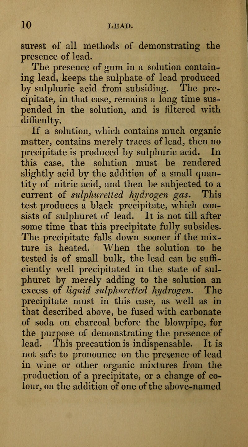 surest of all methods of demonstrating the presence of lead. The presence of gum in a solution contain- ing lead, keeps the sulphate of lead produced by sulphuric acid from subsiding. The pre- cipitate, in that case, remains a long time sus- pended in the solution, and is filtered with difficulty. If a solution, which contains much organic matter, contains merely traces of lead, then no precipitate is produced by sulphuric acid. In this case, the solution must be rendered slightly acid by the addition of a small quan- tity of nitric acid, and then be subjected to a current of sulphuretted hydrogen gas. This test produces a black precipitate, which con- sists of sulphuret of lead. It is not till after some time that this precipitate fully subsides. The precipitate falls down sooner if the mix- ture is heated. When the solution to be tested is of small bulk, the lead can be suffi- ciently well precipitated in the state of sul- phuret by merely adding to the solution an excess of liquid sulphuretted hydrogen. The precipitate must in this case, as well as in that described above, be fused with carbonate of soda on charcoal before the blowpipe, for the purpose of demonstrating the presence of lead. This precaution is indispensable. It is not safe to pronounce on the presence of lead in wine or other organic mixtures from the production of a precipitate, or a change of co- lour, on the addition of one of the above-named