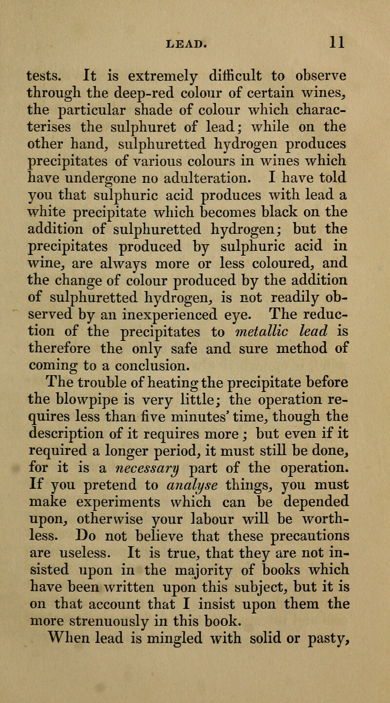 tests. It is extremely difficult to observe through the deep-red colour of certain wines, the particular shade of colour which charac- terises the sulphuret of lead; while on the other hand, sulphuretted hydrogen produces precipitates of various colours in wines which have undergone no adulteration. I have told you that sulphuric acid produces with lead a white precipitate which becomes black on the addition of sulphuretted hydrogen; but the precipitates produced by sulphuric acid in wine, are always more or less coloured, and the change of colour produced by the addition of sulphuretted hydrogen, is not readily ob- served by an inexperienced eye. The reduc- tion of the precipitates to metallic lead is therefore the only safe and sure method of coming to a conclusion. The trouble of heating the precipitate before the blowpipe is very little; the operation re- quires less than five minutes' time, though the description of it requires more; but even if it required a longer period, it must still be done, for it is a necessary part of the operation. If you pretend to analyse things, you must make experiments which can be depended upon, otherwise your labour will be worth- less. Do not believe that these precautions are useless. It is true, that they are not in- sisted upon in the majority of books which have been written upon this subject, but it is on that account that I insist upon them the more strenuously in this book. When lead is mingled with solid or pasty,