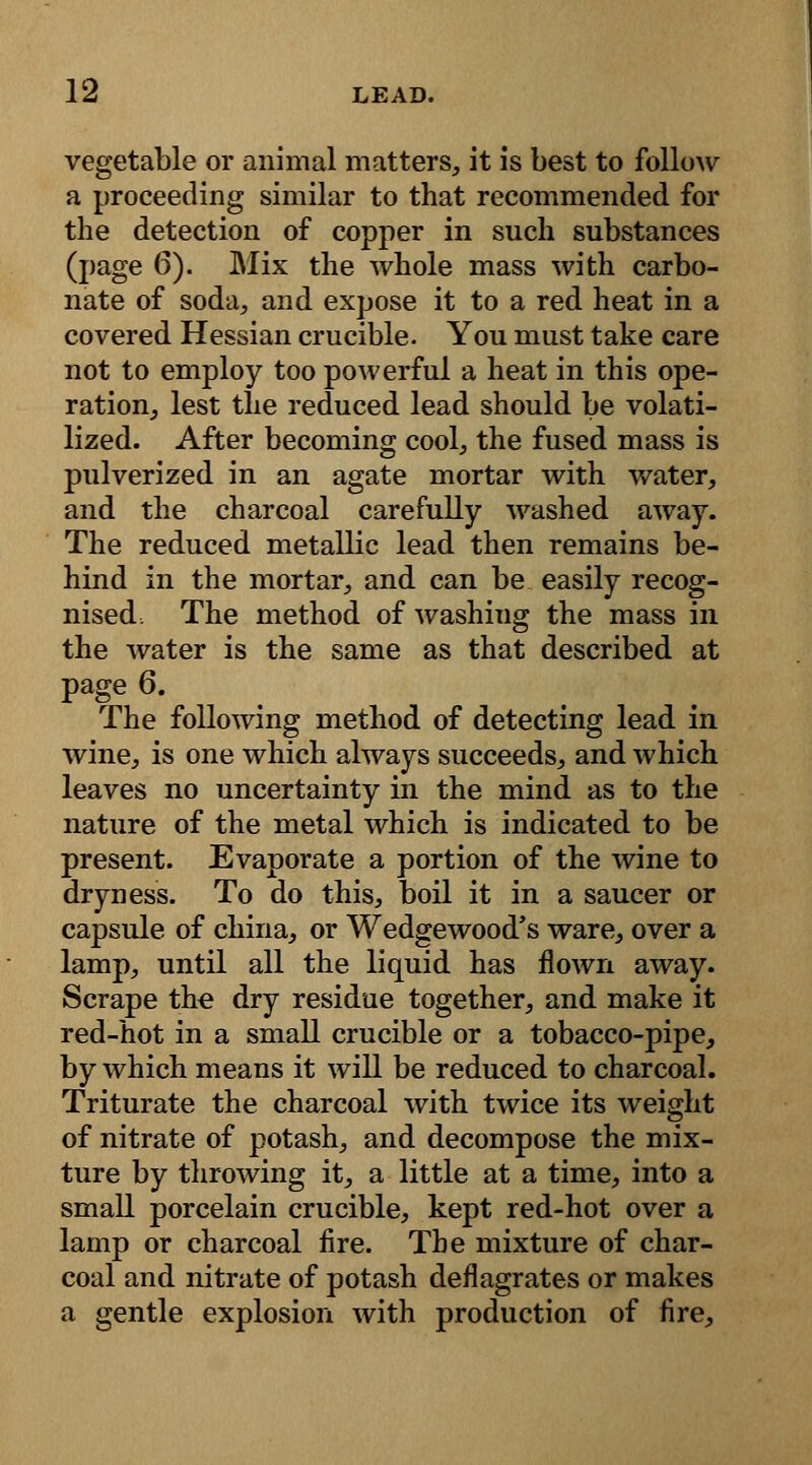 vegetable or animal matters, it is best to follow a proceeding similar to that recommended for the detection of copper in such substances (page 6). Mix the whole mass with carbo- nate of soda, and expose it to a red heat in a covered Hessian crucible. You must take care not to employ too powerful a heat in this ope- ration, lest the reduced lead should be volati- lized. After becoming cool, the fused mass is pulverized in an agate mortar with water, and the charcoal carefully washed away. The reduced metallic lead then remains be- hind in the mortar, and can be easily recog- nised, The method of washing the mass in the water is the same as that described at page 6. The following method of detecting lead in wine, is one which always succeeds, and which leaves no uncertainty in the mind as to the nature of the metal which is indicated to be present. Evaporate a portion of the wine to dryness. To do this, boil it in a saucer or capsule of china, or Wedgewood's ware, over a lamp, until all the liquid has flown away. Scrape the dry residue together, and make it red-hot in a small crucible or a tobacco-pipe, by which means it will be reduced to charcoal. Triturate the charcoal with twice its weight of nitrate of potash, and decompose the mix- ture by throwing it, a little at a time, into a small porcelain crucible, kept red-hot over a lamp or charcoal fire. The mixture of char- coal and nitrate of potash deflagrates or makes a gentle explosion with production of fire,