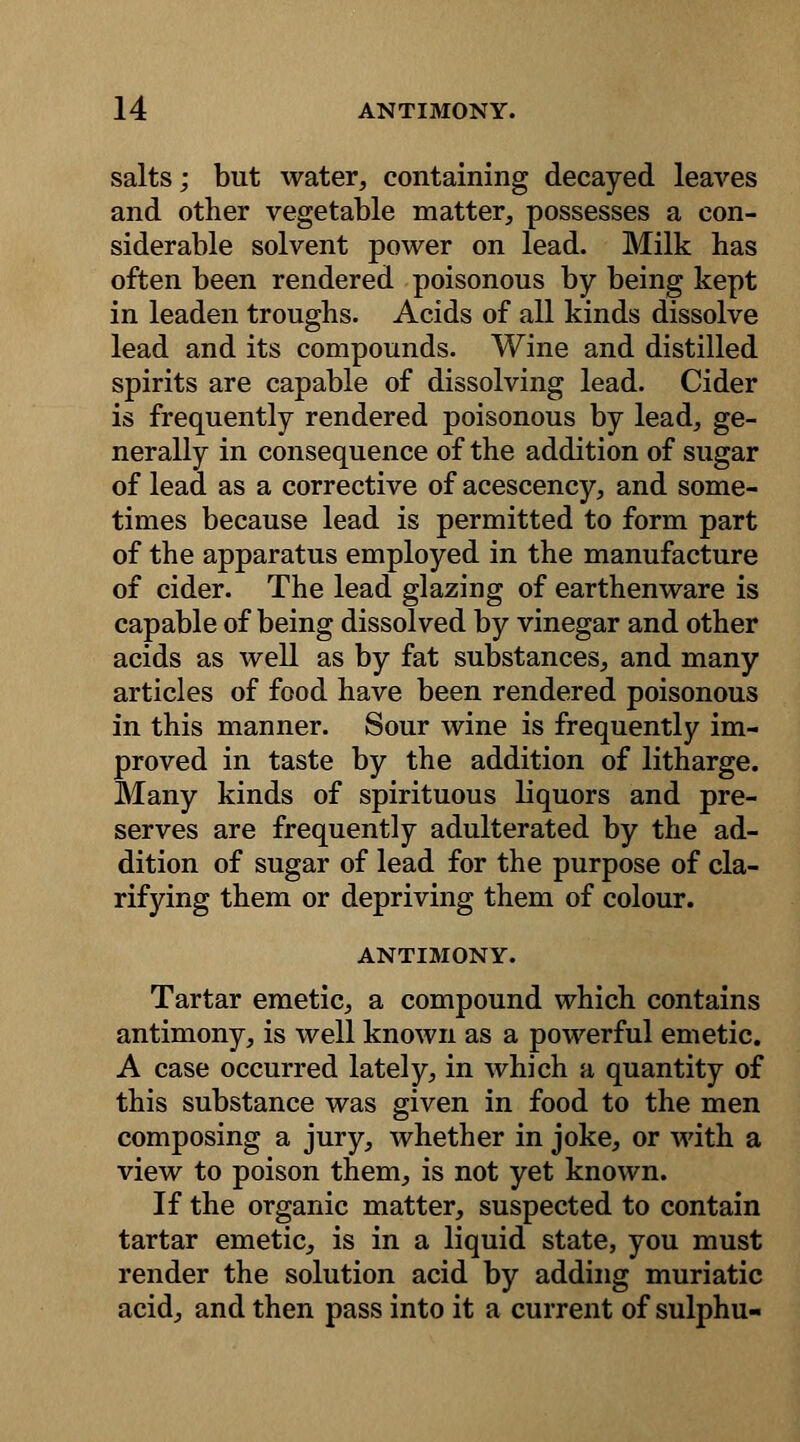 salts; but water, containing decayed leaves and other vegetable matter, possesses a con- siderable solvent power on lead. Milk has often been rendered poisonous by being kept in leaden troughs. Acids of all kinds dissolve lead and its compounds. Wine and distilled spirits are capable of dissolving lead. Cider is frequently rendered poisonous by lead, ge- nerally in consequence of the addition of sugar of lead as a corrective of acescency, and some- times because lead is permitted to form part of the apparatus employed in the manufacture of cider. The lead glazing of earthenware is capable of being dissolved by vinegar and other acids as well as by fat substances, and many articles of food have been rendered poisonous in this manner. Sour wine is frequently im- proved in taste by the addition of litharge. Many kinds of spirituous liquors and pre- serves are frequently adulterated by the ad- dition of sugar of lead for the purpose of cla- rifying them or depriving them of colour. ANTIMONY. Tartar emetic, a compound which contains antimony, is well known as a powerful emetic. A case occurred lately, in which a quantity of this substance was given in food to the men composing a jury, whether in joke, or with a view to poison them, is not yet known. If the organic matter, suspected to contain tartar emetic, is in a liquid state, you must render the solution acid by adding muriatic acid, and then pass into it a current of sulphu-