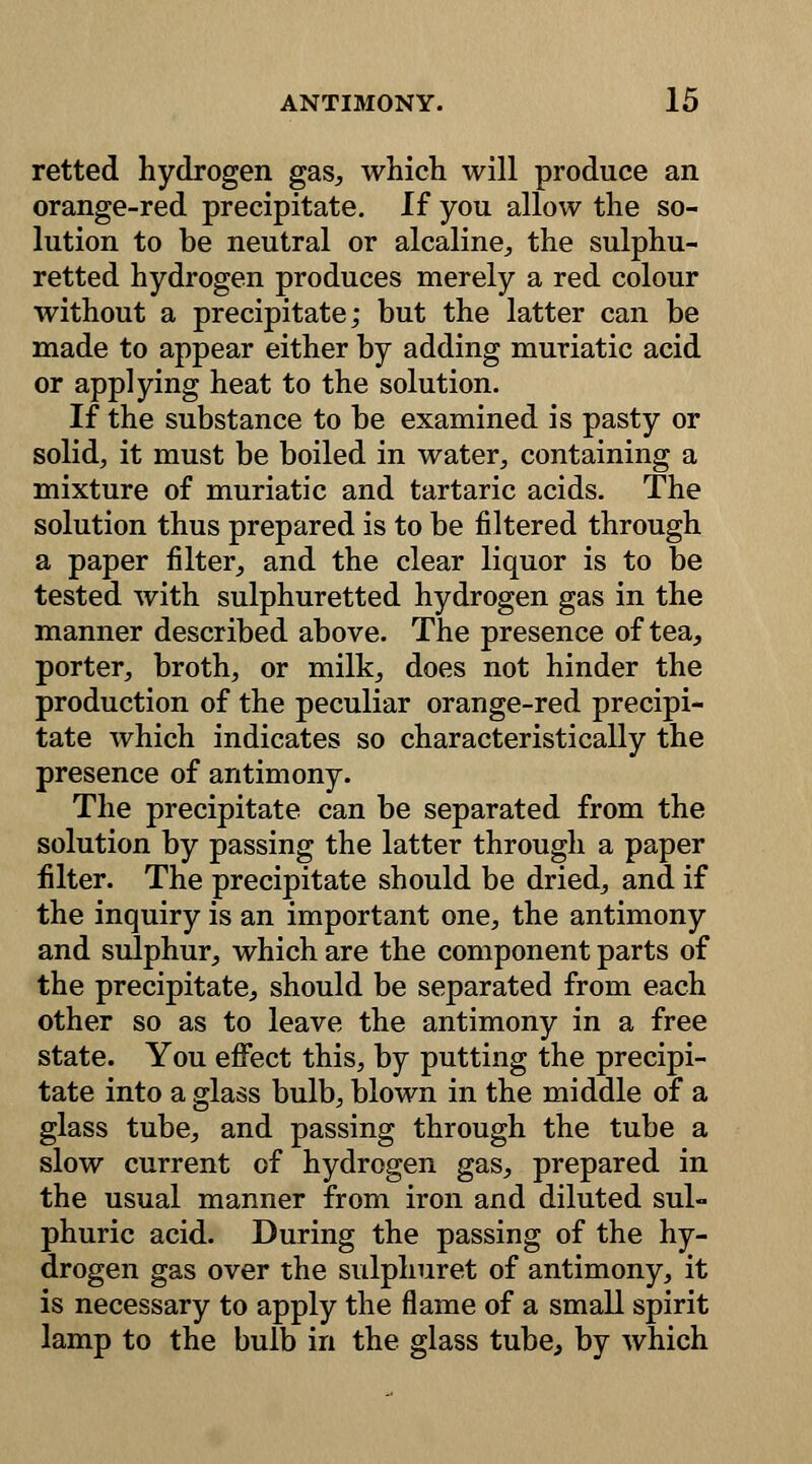 retted hydrogen gas, which will produce an orange-red precipitate. If you allow the so- lution to be neutral or alcaline, the sulphu- retted hydrogen produces merely a red colour without a precipitate; but the latter can be made to appear either by adding muriatic acid or applying heat to the solution. If the substance to be examined is pasty or solid, it must be boiled in water, containing a mixture of muriatic and tartaric acids. The solution thus prepared is to be filtered through a paper filter, and the clear liquor is to be tested with sulphuretted hydrogen gas in the manner described above. The presence of tea, porter, broth, or milk, does not hinder the production of the peculiar orange-red precipi- tate which indicates so characteristically the presence of antimony. The precipitate can be separated from the solution by passing the latter through a paper filter. The precipitate should be dried, and if the inquiry is an important one, the antimony and sulphur, which are the component parts of the precipitate, should be separated from each other so as to leave the antimony in a free state. You effect this, by putting the precipi- tate into a glass bulb, blown in the middle of a glass tube, and passing through the tube a slow current of hydrogen gas, prepared in the usual manner from iron and diluted sul- phuric acid. During the passing of the hy- drogen gas over the sulphuret of antimony, it is necessary to apply the flame of a small spirit lamp to the bulb in the glass tube, by which