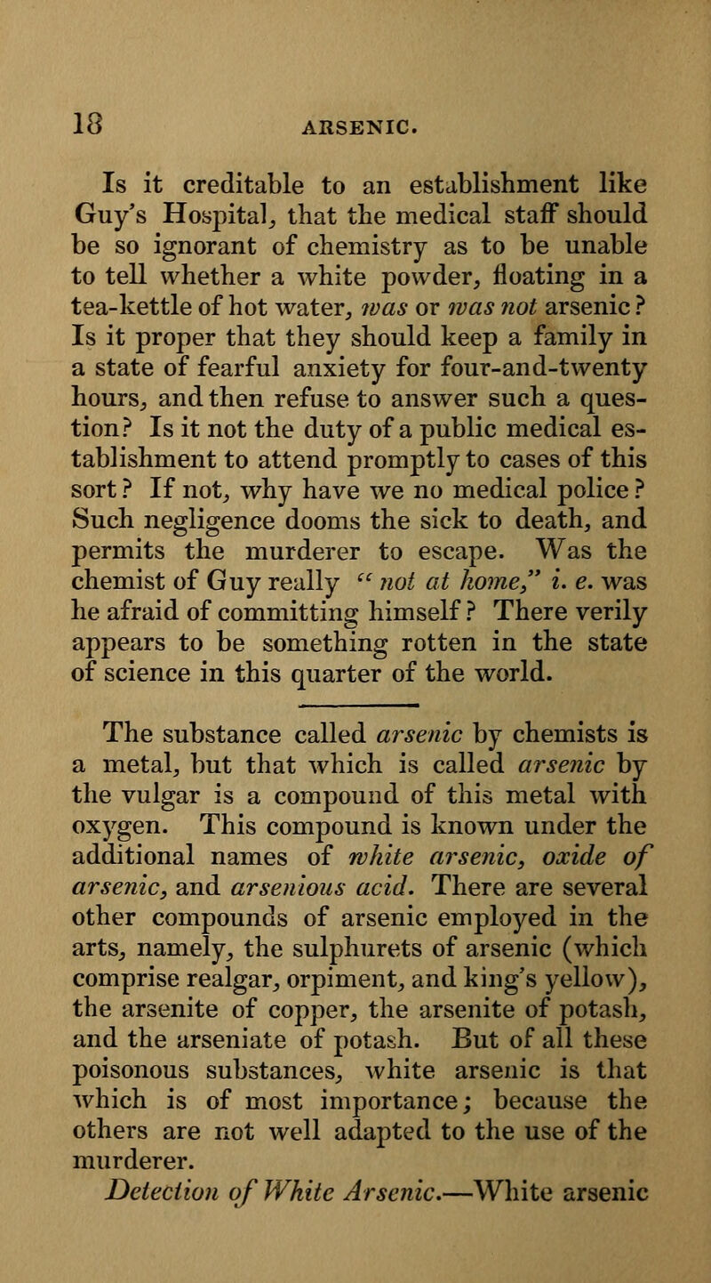 Is it creditable to an establishment like Guy's Hospital,, that the medical staff should be so ignorant of chemistry as to be unable to tell whether a white powder, floating in a tea-kettle of hot water, was or was not arsenic ? Is it proper that they should keep a family in a state of fearful anxiety for four-and-twenty hours, and then refuse to answer such a ques- tion? Is it not the duty of a public medical es- tablishment to attend promptly to cases of this sort ? If not, why have we no medical police ? Such negligence dooms the sick to death, and permits the murderer to escape. Was the chemist of Guy really  not at home i. e. was he afraid of committing himself ? There verily appears to be something rotten in the state of science in this quarter of the world. The substance called arsenic by chemists is a metal, but that which is called arsenic by the vulgar is a compound of this metal with oxygen. This compound is known under the additional names of white arsenic, oxide of arsenic, and arsenious acid. There are several other compounds of arsenic employed in the arts, namely, the sulphurets of arsenic (which comprise realgar, orpiment, and king's yellow), the arsenite of copper, the arsenite of potash, and the arseniate of potash. But of all these poisonous substances, white arsenic is that Avhich is of most importance; because the others are not well adapted to the use of the murderer. Detection of White Arsenic.—White arsenic