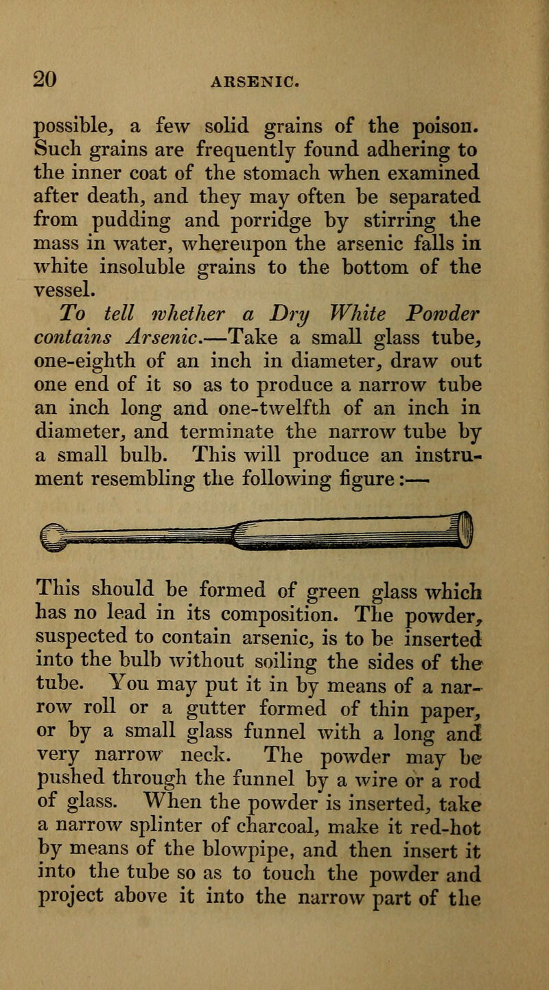 possible, a few solid grains of the poison. Such grains are frequently found adhering to the inner coat of the stomach when examined after death, and they may often be separated from pudding and porridge by stirring the mass in water, whereupon the arsenic falls in white insoluble grains to the bottom of the vessel. To tell whether a Dry White Powder contains Arsenic.—Take a small glass tube, one-eighth of an inch in diameter, draw out one end of it so as to produce a narrow tube an inch long and one-twelfth of an inch in diameter, and terminate the narrow tube by a small bulb. This will produce an instru- ment resembling the following figure:— This should be formed of green glass which has no lead in its composition. The powder, suspected to contain arsenic, is to be inserted into the bulb without soiling the sides of the tube. You may put it in by means of a nar- row roll or a gutter formed of thin paper, or by a small glass funnel with a long and very narrow neck. The powder may be pushed through the funnel by a wire or a rod of glass. When the powder is inserted, take a narrow splinter of charcoal, make it red-hot by means of the blowpipe, and then insert it into the tube so as to touch the powder and project above it into the narrow part of the