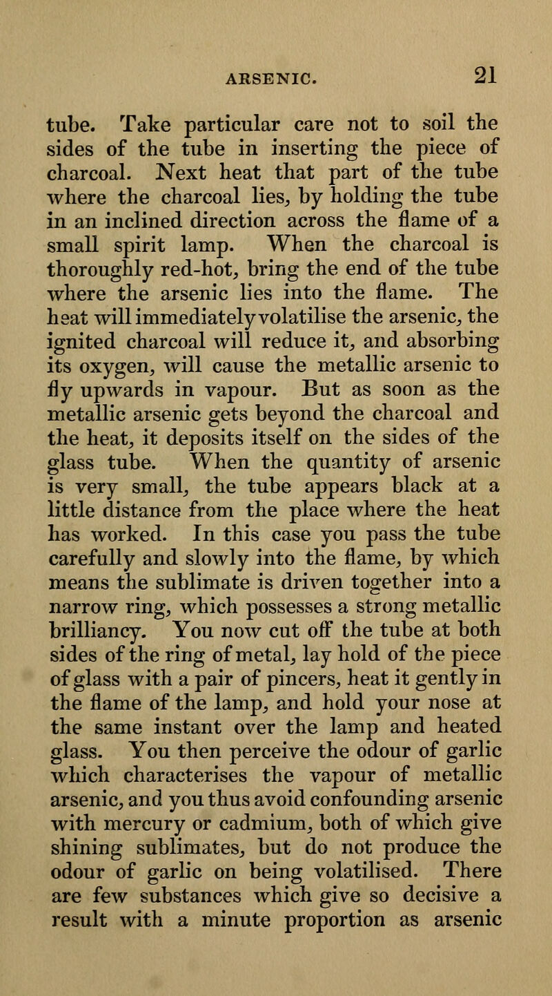 tube. Take particular care not to soil the sides of the tube in inserting the piece of charcoal. Next heat that part of the tube where the charcoal lies, by holding the tube in an inclined direction across the flame of a small spirit lamp. When the charcoal is thoroughly red-hot, bring the end of the tube where the arsenic lies into the flame. The heat will immediately volatilise the arsenic, the ignited charcoal will reduce it, and absorbing its oxygen, will cause the metallic arsenic to fly upwards in vapour. But as soon as the metallic arsenic gets beyond the charcoal and the heat, it deposits itself on the sides of the glass tube. When the quantity of arsenic is very small, the tube appears black at a little distance from the place where the heat has worked. In this case you pass the tube carefully and slowly into the flame, by which means the sublimate is driven together into a narrow ring, which possesses a strong metallic brilliancy. You now cut off the tube at both sides of the ring of metal, lay hold of the piece of glass with a pair of pincers, heat it gently in the flame of the lamp, and hold your nose at the same instant over the lamp and heated glass. You then perceive the odour of garlic which characterises the vapour of metallic arsenic, and you thus avoid confounding arsenic with mercury or cadmium, both of which give shining sublimates, but do not produce the odour of garlic on being volatilised. There are few substances which give so decisive a result with a minute proportion as arsenic