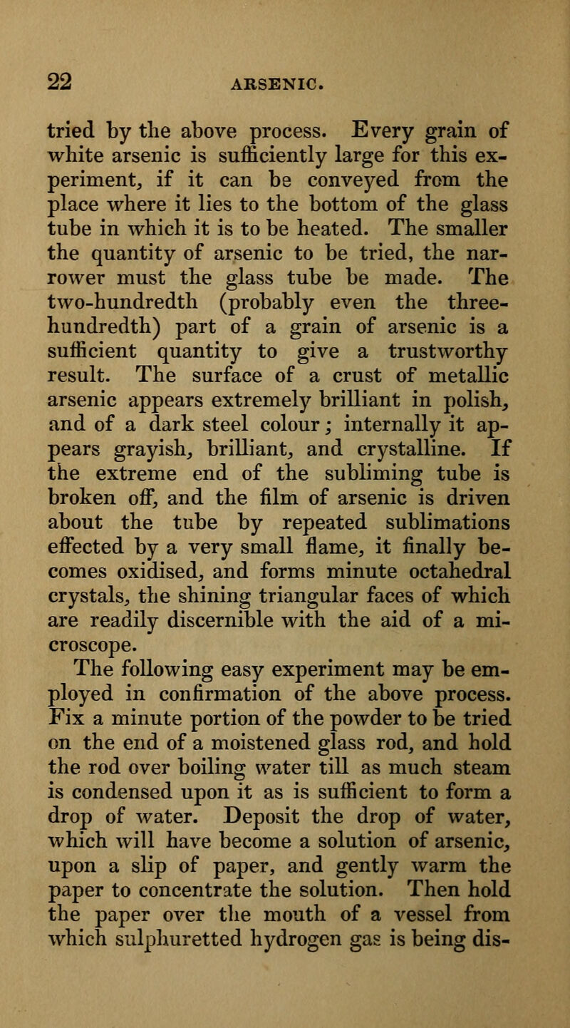 tried by the above process. Every grain of white arsenic is sufficiently large for this ex- periment, if it can be conveyed from the place where it lies to the bottom of the glass tube in which it is to be heated. The smaller the quantity of arsenic to be tried, the nar- rower must the glass tube be made. The two-hundredth (probably even the three- hundredth) part of a grain of arsenic is a sufficient quantity to give a trustworthy result. The surface of a crust of metallic arsenic appears extremely brilliant in polish, and of a dark steel colour; internally it ap- pears grayish, brilliant, and crystalline. If the extreme end of the subliming tube is broken off, and the film of arsenic is driven about the tube by repeated sublimations effected by a very small flame, it finally be- comes oxidised, and forms minute octahedral crystals, the shining triangular faces of which are readily discernible with the aid of a mi- croscope. The following easy experiment may be em- ployed in confirmation of the above process. Fix a minute portion of the powder to be tried on the end of a moistened glass rod, and hold the rod over boiling water till as much steam is condensed upon it as is sufficient to form a drop of water. Deposit the drop of water, which will have become a solution of arsenic, upon a slip of paper, and gently warm the paper to concentrate the solution. Then hold the paper over the mouth of a vessel from which sulphuretted hydrogen gas is being dis-