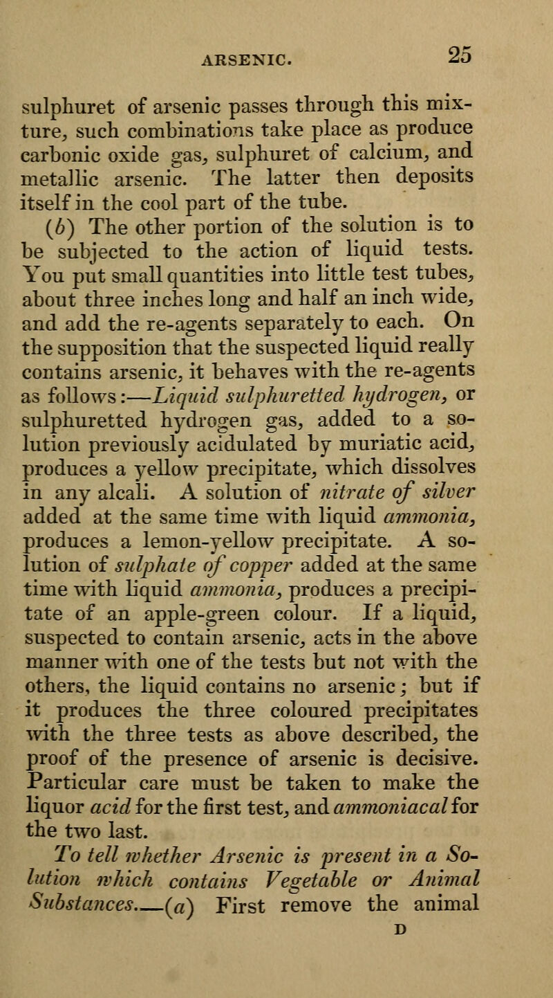 sulphuret of arsenic passes through this mix- ture, such combinations take place as produce carbonic oxide gas, sulphuret of calcium, and metallic arsenic. The latter then deposits itself in the cool part of the tube. (6) The other portion of the solution is to be subjected to the action of liquid tests. You put small quantities into little test tubes, about three inches long and half an inch wide, and add the re-agents separately to each. On the supposition that the suspected liquid really contains arsenic, it behaves with the re-agents as follows:—Liquid sulphuretted hydrogen, or sulphuretted hydrogen gas, added to a so- lution previously acidulated by muriatic acid, produces a yellow precipitate, which dissolves in any alcali. A solution of nitrate of silver added at the same time with liquid ammonia, produces a lemon-yellow precipitate. A so- lution of sulphate of copper added at the same time with liquid ammonia, produces a precipi- tate of an apple-green colour. If a liquid, suspected to contain arsenic, acts in the above manner with one of the tests but not with the others, the liquid contains no arsenic; but if it produces the three coloured precipitates with the three tests as above described, the proof of the presence of arsenic is decisive. Particular care must be taken to make the liquor «c^forthe first test, and ammoniacal for the two last. To tell whether Arsenic is present in a So- lution which contains Vegetable or Animal Substances (a) First remove the animal D