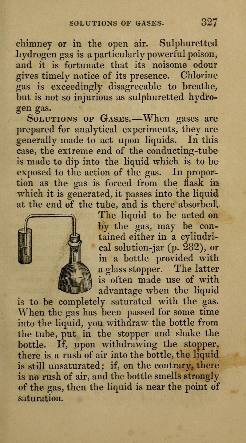 chimney or in the open air. Sulphuretted hydrogen gas is a particularly powerful poison, and it is fortunate that its noisome odour gives timely notice of its presence. Chlorine gas is exceedingly disagreeable to breathe, but is not so injurious as sulphuretted hydro- gen gas. Solutions of Gases.—When gases are prepared for analytical experiments, they are generally made to act upon liquids. In this case, the extreme end of the conducting-tube is made to dip into the liquid which is to be exposed to the action of the gas. In propor- tion as the gas is forced from the flask in* which it is generated, it passes into the liquid at the end of the tube, and is there absorbed.. The liquid to be acted on by the gas, may be con- tained either in a cylindri- cal solution-jar (p. 282), or in a bottle provided with a glass stopper. The latter is often made use of with advantage when the liquid is to be completely saturated with the gas. When the gas has been passed for some time into the liquid, you withdraw the bottle from the tube, put in the stopper and shake the bottle. If, upon withdrawing the stopper, there is a rush of air into the bottle, the liquid is still unsaturated; if, on the contrary, there is no rush of air, and the bottle smells strongly of the gas, then the liquid is near the point of saturation.