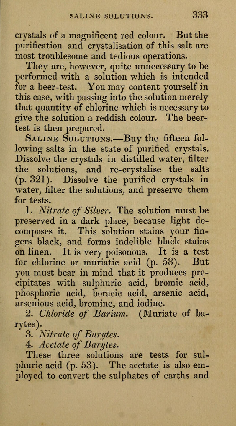 crystals of a magnificent red colour. But the purification and crystalisation of this salt are most troublesome and tedious operations. They are, however, quite unnecessary to be performed with a solution which is intended for a beer-test. You may content yourself in this case, with passing into the solution merely that quantity of chlorine which is necessary to give the solution a reddish colour. The beer- test is then prepared. Saline Solutions.—Buy the fifteen fol- lowing salts in the state of purified crystals. Dissolve the crystals in distilled water, filter the solutions, and re-crystalise the salts (p. 321). Dissolve the purified crystals in water, filter the solutions, and preserve them for tests. 1. Nitrate of Silver, The solution must be preserved in a dark place, because light de- composes it. This solution stains your fin- gers black, and forms indelible black stains on linen. It is very poisonous. It is a test for chlorine or muriatic acid (p. 58). But you must bear in mind that it produces pre- cipitates with sulphuric acid, bromic acid, phosphoric acid, boracic acid, arsenic acid, arsenious acid, bromine, and iodine. 2. Chloride of Barium. (Muriate of ba- rytes). 3. Nitrate of Barytes. 4. Acetate of Barytes. These three solutions are tests for sul- phuric acid (p. 53). The acetate is also em- ployed to convert the sulphates of earths and