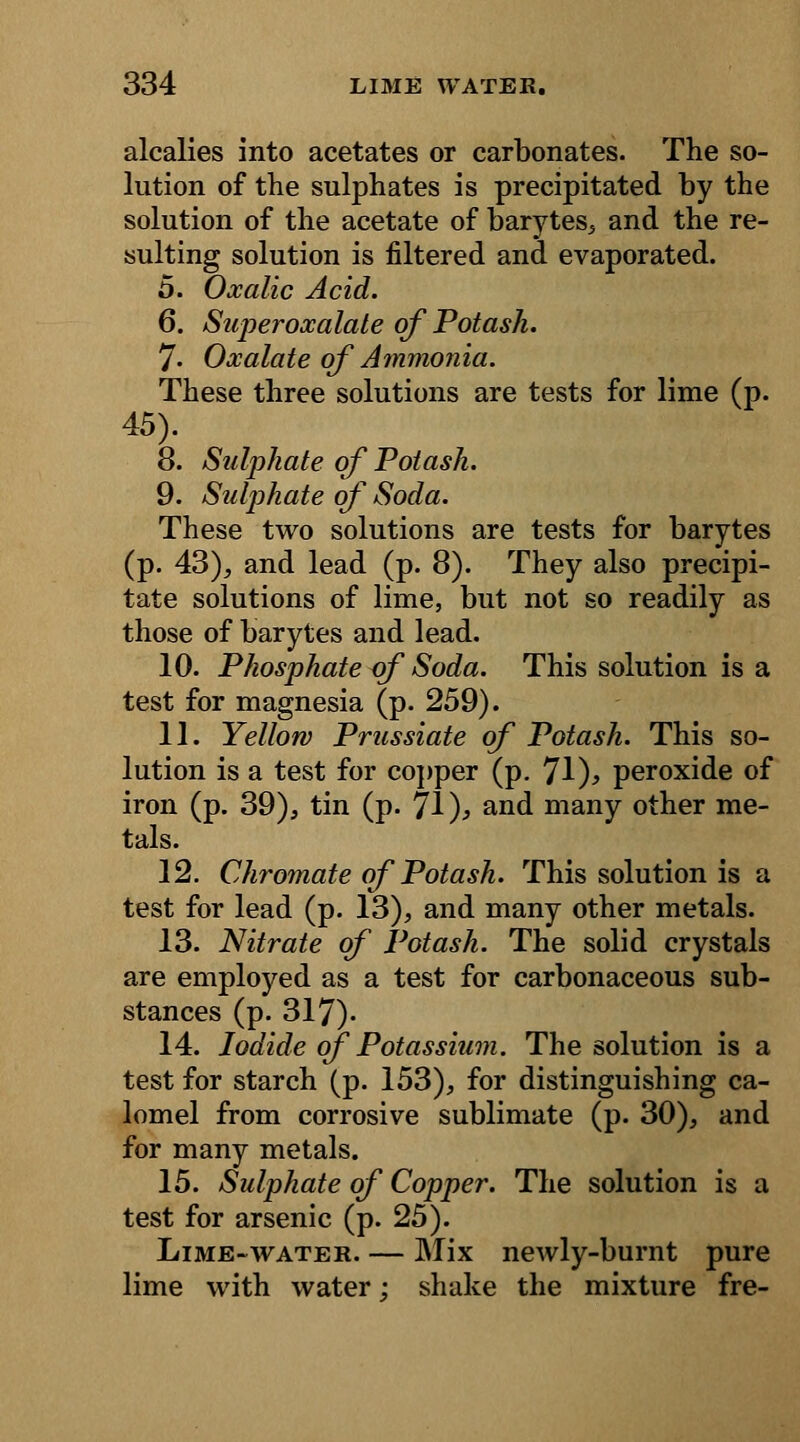 alcalies into acetates or carbonates. The so- lution of the sulphates is precipitated by the solution of the acetate of barytes, and the re- sulting solution is filtered and evaporated. 5. Oxalic Acid. 6. Superoxalate of Potash. 7- Oxalate of Ammonia. These three solutions are tests for lime (p. 45). 8. Sulphate of Potash. 9. Sulphate of Soda. These two solutions are tests for barytes (p. 43), and lead (p. 8). They also precipi- tate solutions of lime, but not so readily as those of barytes and lead. 10. Phosphate of Soda. This solution is a test for magnesia (p. 259). 11. Yellow Prussiate of Potash. This so- lution is a test for copper (p. 71 )> peroxide of iron (p. 39), tin (p. 71)j> and many other me- tals. 12. Chromate of Potash. This solution is a test for lead (p. 13), and many other metals. 13. Nitrate of Potash. The solid crystals are employed as a test for carbonaceous sub- stances (p. 317). 14. Iodide of Potassium. The solution is a test for starch (p. 153), for distinguishing ca- lomel from corrosive sublimate (p. 30), and for many metals. 15. Sulphate of Copper. The solution is a test for arsenic (p. 25). Lime-water. — Mix newly-burnt pure lime with water; shake the mixture fre-