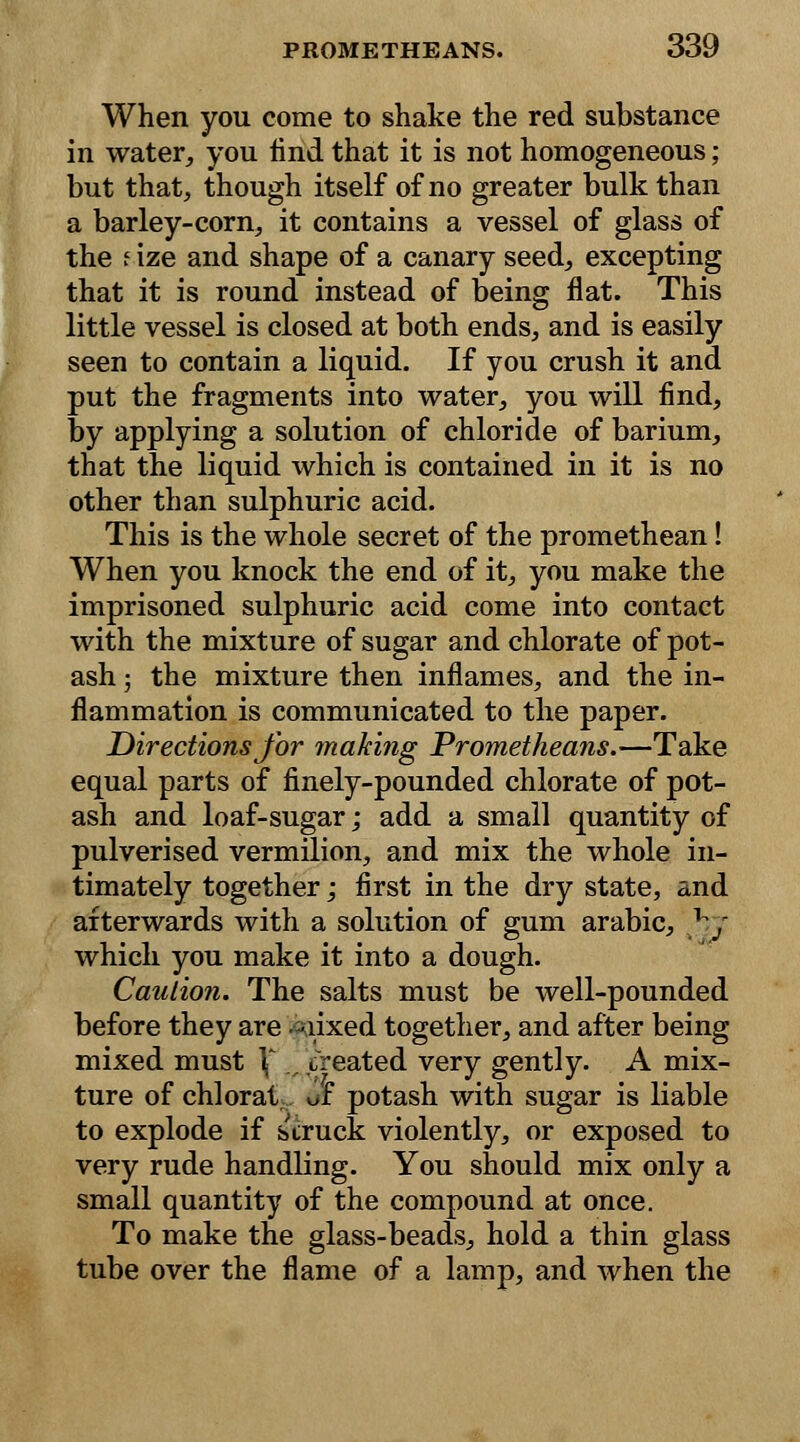 When you come to shake the red substance in water, you find that it is not homogeneous; but that, though itself of no greater bulk than a barley-corn, it contains a vessel of glass of the i ize and shape of a canary seed, excepting that it is round instead of being flat. This little vessel is closed at both ends, and is easily seen to contain a liquid. If you crush it and put the fragments into water, you will find, by applying a solution of chloride of barium, that the liquid which is contained in it is no other than sulphuric acid. This is the whole secret of the promethean! When you knock the end of it, you make the imprisoned sulphuric acid come into contact with the mixture of sugar and chlorate of pot- ash ; the mixture then inflames, and the in- flammation is communicated to the paper. Directions for making Prometheans.—Take equal parts of finely-pounded chlorate of pot- ash and loaf-sugar; add a small quantity of pulverised vermilion, and mix the whole in- timately together; first in the dry state, and afterwards with a solution of gum arabic, by which you make it into a dough. Caution. The salts must be well-pounded before they are mixed together, and after being mixed must \ ,. treated very gently. A mix- ture of chlorat of potash with sugar is liable to explode if struck violently, or exposed to very rude handling. You should mix only a small quantity of the compound at once. To make the glass-beads, hold a thin glass tube over the flame of a lamp, and when the