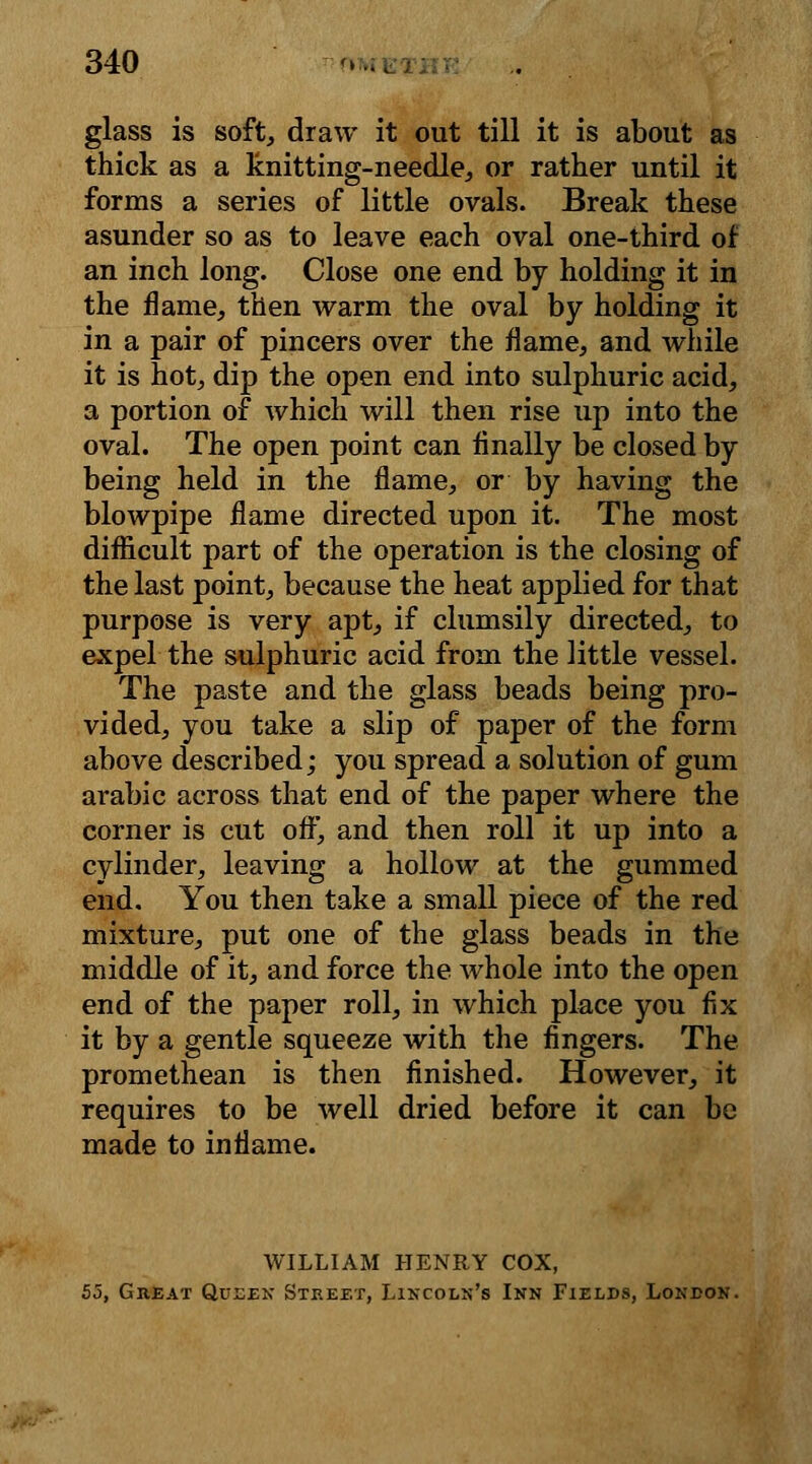 glass is soft, draw it out till it is about as thick as a knitting-needle, or rather until it forms a series of little ovals. Break these asunder so as to leave each oval one-third of an inch long. Close one end by holding it in the flame, then warm the oval by holding it in a pair of pincers over the flame, and while it is hot, dip the open end into sulphuric acid, a portion of which will then rise up into the oval. The open point can finally be closed by being held in the flame, or by having the blowpipe flame directed upon it. The most difficult part of the operation is the closing of the last point, because the heat applied for that purpose is very apt, if clumsily directed, to expel the sulphuric acid from the little vessel. The paste and the glass beads being pro- vided, you take a slip of paper of the form above described; you spread a solution of gum arabic across that end of the paper where the corner is cut off, and then roll it up into a cylinder, leaving a hollow at the gummed end. You then take a small piece of the red mixture, put one of the glass beads in the middle of it, and force the whole into the open end of the paper roll, in which place you fix it by a gentle squeeze with the fingers. The promethean is then finished. However, it requires to be well dried before it can be made to inflame. WILLIAM HENRY COX, 55, Great Queen Street, Lincoln's Inn Fields, London.