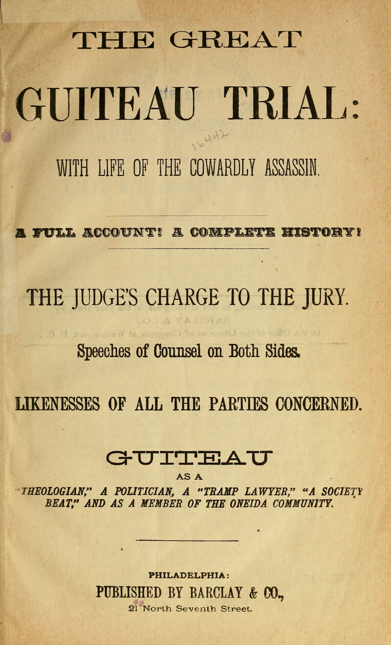 THE GI^RE^T GUITEAU TRIAL ^ •' WITH LIFE OF THE COWARDLY ASSASSi. THE JUDGE'S CHARGE TO THE JURY. Speeclies of Counsel on Both Sides. LIKENESSES OF ALL THE PARTIES CONCERNED. ASA THEOLOGIANr A POUTICIAN, A ''TRAMP LAWYER/' ''A SOCIETY BEAT/* AND AS A MEMBER OF THE ONEIDA COMMUNITY. PHILADELPHIA: PUBUSHED BY BARCLAY & CO. 21'North Seventh Street,