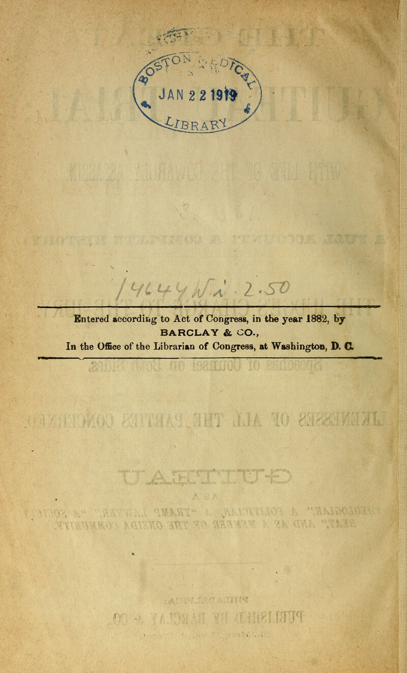 , JAN2 2t9tt 7 , <:T) Entered according to Act of Congress, in the year 1882, by BARCLAY & CO., In the Office of the Librarian of Congress, at Washington, D. CI