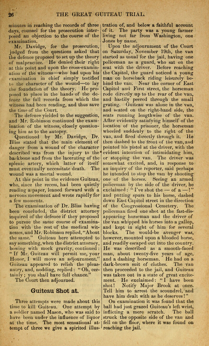 minutes in reaching the records of three days, counsel for the prosecution inter- posed an objection to the course of the examination. Mr. Davidge, for the prosecution, judged from the questions asked that the defence proposed to set up the theory of malpraciice. He denied their right at this point and upon the cross-examin- ation of the witness—who had upon his examination in chief simply testified to the character of the wound—to lay the foundation of the theory. He pro- p)sed to place in the hands of the de- fence the full records from which the witness had been reading, and thus save the time of the Court. The defence yielded to the suggestion, and Mr. Robinson continued the exam- ination of the witness, closely question- ing him as to the autopsy. Questioned by Mr. Davidge, Dr. Bliss stated that the main element of ■danger from a wound of the character described was from the injury to the* backbone and from the lacerating of the splenic artery, which latter of itself must eventually necessitate death. The wound was a mortal wound. At this point in the evidence Guiteau, who, since the recess, had been quietly reading apaper, leaned forward with a nervous movement and wrote rapidly for a few moments. The examination of Dr. Bliss having been concluded, the district attorney inquired of the defence if they proposed to pursue the same course of examina- tion with the rest of the medical wit- nesses, and Mr. Robinson replied, About the same. Guiteau here attempted to say something, when the district attorney, bowing with mock gravity, continued :  If Mr. Guiteau will permit me, your Honor, I will move an adjournment.'' Guiteau appeared to relish the pleas- antry, and, nodding, replied :  Oh, cer- tainly ; you shall have full chance. The Court then adjourned. Guiteau Shot at. Three attempts were made about this time to kill Guiteau. One attempt by a soldier named Mason, who was said to have been under the influence of liquor at the time. The most sensational at- tempt of three we give a spirited illus- tration of, and below a faithful account of it. The party was a young farmer living not far from Washington, one Jones by name. Upon the adjournment of the Court on Saturday, November 19th, the van started as usual for the jail, having one policeman as a guard, who sat on the seat with the driver. Before reaching the Capitol, the guard noticed a young man on horseback riding leisurely be- hind the van. Near the corner of East Capitol and First street, the horseman rode directly up to the rear of the van, and hastily peered through the small grating. Guiteau was alone in the van, and seated on the right-hand side, the seats running lengthwise of the van. After evidently satisfying himself of the location of the prisoner, the horseman wheeled suddenly to the right of the van, and fired directly through it. He then dashed to the front of the van, and pointed his pistol at the driver, with the evident intention of intimidating him, or stopping the van. The driver was somewhat excited, and, in response to an inquiry of the reporter, said perhaps he intended to stop the van by shooting one of the horses. Seeing an armed policeman by the side of the driver, he exclaimed :  I've shot the — of a —! and putting spurs to his horse, dashed down East Capitol street in the direction of the Congressional Cemetery. The policeman fired one shot at the fast-dis' appearing horseman and the driver of the van whipped his horses into a gallop, and kept in sight of him for several blocks. The would-be avenger was, however, mounted upon a blooded horse, and readily escaped out into the country. He was described as a smooth-faced man, about twenty-five years of age, and a dashing horseman. He had on a dark-brown suit of clothes. The van then proceeded to the jail, and Guiteau was taken out in a state of great excite- ment. He exclaimed:  I have been shot! Notify Major Brook at once. Tell him to arrest the scoundrel, and have him dealt with as he deserves! On examination it was found that the ball had just grazed Guiteau's left wrist, inflicting a mere scratch. The ball struck the opposite side of the van and fell on the floor, where it was found on reaching the jail.