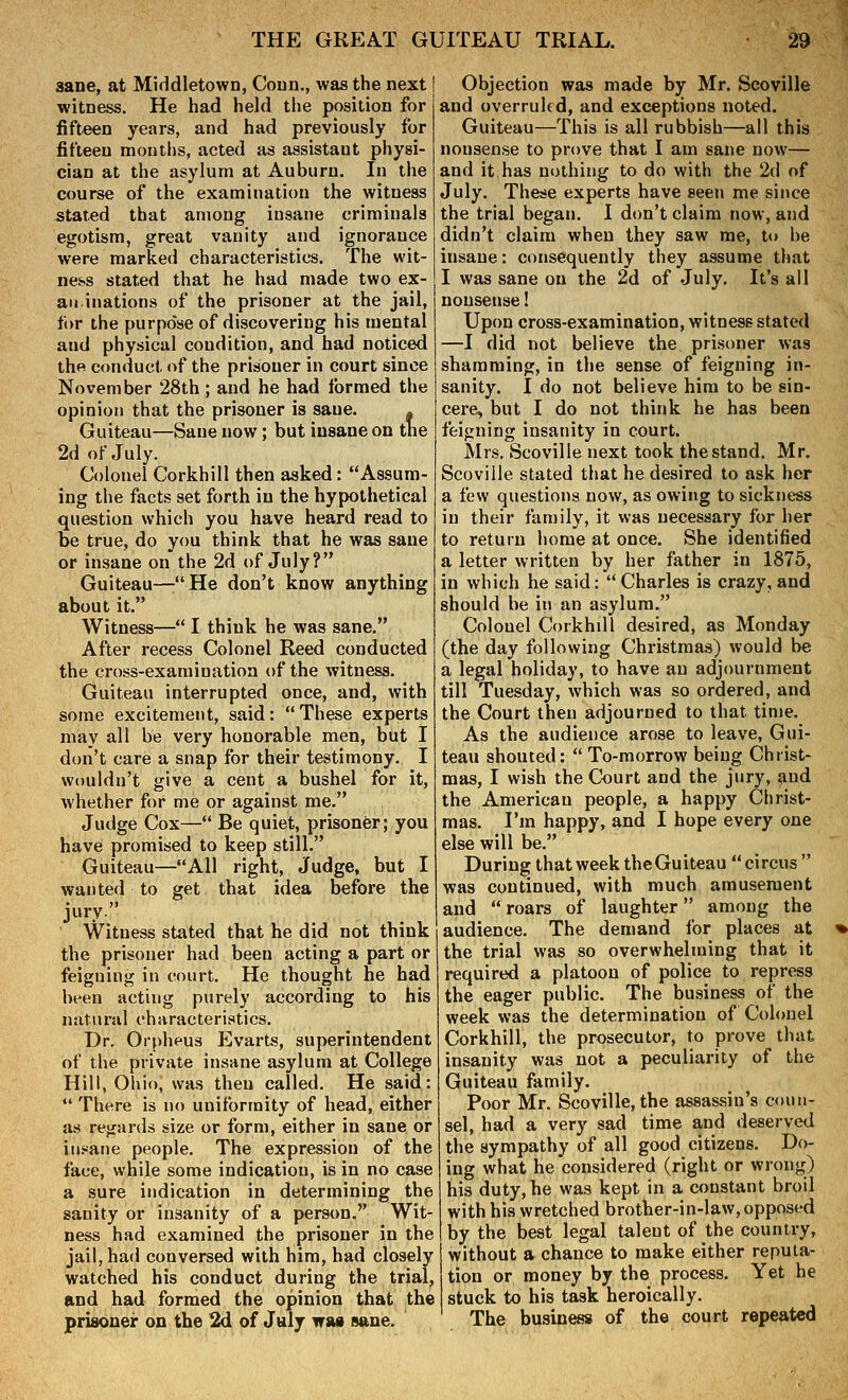 sane, at Middletown, Coun., was the next witness. He had held the position for fifteen years, and had previously for fifteen moutiis, acted as assistant physi- cian at the asylum at Auburn. In the course of the examination the witness -Stated that among insane criminals egotism, great vanity and ignorance were marked characteristics. The wit- ness stated that he had made two ex- aiiinations of the prisoner at the jail, for the purpose of discovering his mental and physical condition, and had noticed the conduct of the prisoner in court since November 28th ; and he had formed the opinion that the prisoner is sane. - Guiteau—Sane now; but insane on tne 2d of July. Colonel Corkhill then asked: Assum- ing the facts set forth in the hypothetical question which you have heard read to be true, do you think that he was sane or insane on the 2d of July? Guiteau—:He don't know anything about it. Witness— I think he was sane. After recess Colonel Reed conducted the cro.ss-examination of the witness. Guiteau interrupted once, and, with some excitement, said: These experts may all be very honorable men, but I don't care a snap for their testimony. I wouldn't give a cent a bushel for it, whether for me or against me. Judge Cox— Be quiet, prisoner; you have promised to keep still. Guiteau—All right, Judge, but I wanted to get that idea before the jury Witness stated that he did not think the prisoner had been acting a part or feigning in court. He thought he had been acting purely according to his natural characteristics. Dr. Oi-pheus Evarts, superintendent of the private insane asylum at College Hill, Ohio, was then called. He said:  There is no uniformity of head, either as regards size or form, either in sane or iti.«ane people. The expression of the face, while some indication, is in no case a sure indication in determining the sanity or insanity of a person. Wit- ness had examined the prisoner in the jail, had conversed with him, had closely watched his conduct during the trial, and had formed the opinion that the prisoueir on the 2d of July wm sane. Objection was made by Mr. Scoville and overruled, and exceptions noted. Guiteau—This is all rubbish—all this nonsense to prove that I am sane now— and it has nothing to do with the 2d of July. These experts have seen me since the trial began. I don't claim now, and didn't claim when they saw me, to be insane: consequently they assume that I was sane on the 2d of July. It's all nonsense I Upon cross-examination, witness stated —I did not believe the prisoner was shamming, in the sense of feigning in- sanity. I do not believe him to be sin- cere, but I do not think he has been feigning insanity in court. Mrs. Scoville next took the stand. Mr. Scoville stated that he desired to ask her a few questions now, as owing to sickness in their family, it was necessary for her to return home at once. She identified a letter written by her father in 1875, in which he said: Charles is crazy,and should be in an asylum. Colonel Corkhill desired, as Monday (the day following Christmas) would be a legal holiday, to have an adjournment till Tuesday, which was so ordered, and the Court then adjourned to that time. As the audience arose to leave, Gui- teau shouted:  To-morrow being Christ- mas, I wish the Court and the jury, and the American people, a happy Christ- mas. I'm happy, and I hope every one else will be. During that week theGuiteau circus was continued, with much amusement and  roars of laughter among the audience. The demand for places at % the trial was so overwhelming that it required a platoon of police to repress the eager public. The business of the week was the determination of Colonel Corkhill, the prosecutor, to prove that insanity was not a peculiarity of the Guiteau family. Poor Mr. Scoville, the assassin's coun- sel, had a very sad time and deserved the sympathy of all good citizens. Do- ing what he considered (right or wrong) his duty, he was kept in a constant broil with his wretched brother-in-law, opposed by the best legal talent of the country, without a chance to make either reputa- tion or money by the process. Yet he stuck to his task heroically. The business of the court repeated