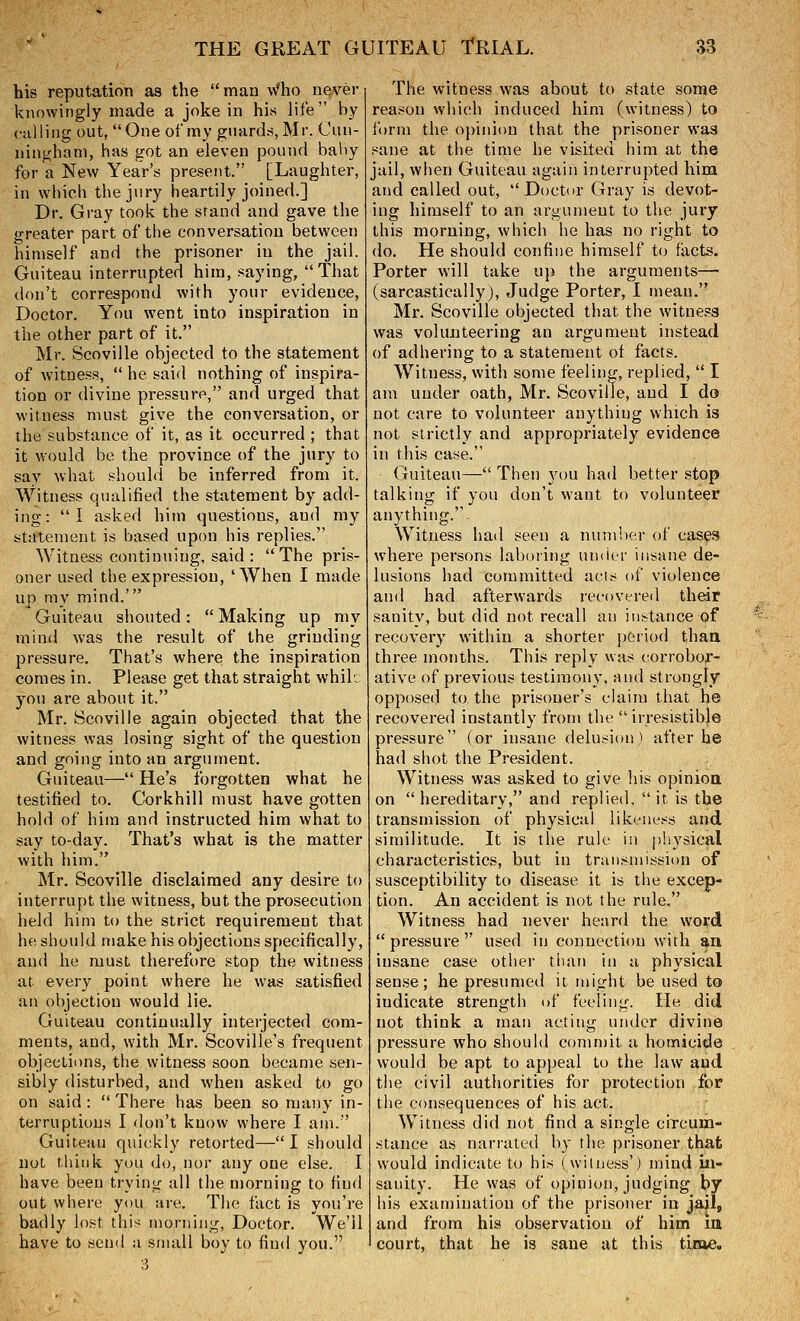 his reputation as the man ^^^ho never knowingly made a joke in his life by calling out, One of my guardrf,Mr. Cun- ningham, has got an eleven pound bahy for a New Year's present. [Laughter, in which the jury heartily joined.] Dr. Gray took the stand and gave the greater part of the conversation between himself and the prisoner in the jail. Guiteau interrupted him, saying, That don't correspond with your evidence, Doctor. You went into inspiration in the other part of it. Mr. Scoville objected to the statement of witness,  he said nothing of inspira- tion or divine pi-essure, and urged that witness must give the conversation, or the substance of it, as it occurred ; that it would be the province of the jury to sav what shouhl be inferred from it. Witness qualified the statement by add- ing: I asked him questions, and my stiitemeut is based upon his replies. Witness continuing, said : The pris- oner used the expression, 'When I made up my mind.' Guiteau shouted:  Making up my mind was the result of the grinding jjressure. That's where; the inspiration comes in. Please get that straight whil: you are about it. Mr. Scoville again objected that the witness was losing sight of the question and going into an argument. Guiteau— He's forgotten what he testified to. Corkhill must have gotten hold of him and instructed him what to say to-day. That's what is the matter with him. Mr. Scoville disclaimed any desire to interrupt the witness, but the prosecution held him to the strict requirement that he should make his objections specifically, and he must therefore stop the witness at every point where he was satisfied an objection would lie. Guiteau continually interjected com- ments, and, with Mr. Scoville's frequent objections, the witness soon became sen- sibly disturbed, and when asked to go on said :  There has been so many in- terruptions I don't know where I am. ' Guiteau quickly retorted—I should not think you do, nor any one else. I have been trying all the morning to find out where you ;ire. The fact is you're badly lost this morning, Doctor. We'll have to send a small boy to find you. The witness was about to state some reason which induced him (witness) to form the opinion that the prisoner was nane at the time he visited him at the jail, when Guiteau again interrupted him and called out, Doctor Gray is devot- ing himself to an argument to the jury this morning, which he has no right to do. He should confine himself to facts. Porter will take up the arguments— (sarcastically). Judge Porter, I mean. Mr. Scoville objected that the witness was volunteering an argument instead of adhering to a statement of facts. Witness, with some feeling, replied,  I am under oath, Mr. Scoville, and I do not care to volunteer anything which is not strictly and appropriately evidence in this case. Guiteau— Then you had better stop talking if you don't want to volunteer anything.. Witness had seen a number of eases where persons laboring umirr insane de- lusions had committed acts of violence and had afterwards recovered their sanity, but did not recall an instance of recovery within a shorter period thaa three months. This reply was corrobor- ative of previous testimony, and strongly opposed to the prisoner's claim that he recovered instantly from the irresistible pressure (or insane delusion i after he had shot the President. Witness was asked to give his opinioa on  hereditary, and replied,  it is the transmission of physical likeness and similitude. It is the rule in plsysical characteristics, but in transmission of susceptibility to disease it is the excep- tion. An accident is not the rule. Witness had never heard the word pressure used in connection with an insane case other than in a physical sense; he presumed it might be used to indicate strength of feeling. He did not think a man acting under divine pressure who should comn)it a homicide would be apt to appeal to the law and the civil authorities for protection for the consequences of his act. Witness did not find a single circum- stance as narrated by the prisoner that would indicate to his (witness') mind in- sanity. He was of opinion, judging by his examination of the prisoner in jail, and from hia observation of him la court, that he is sane at this time.